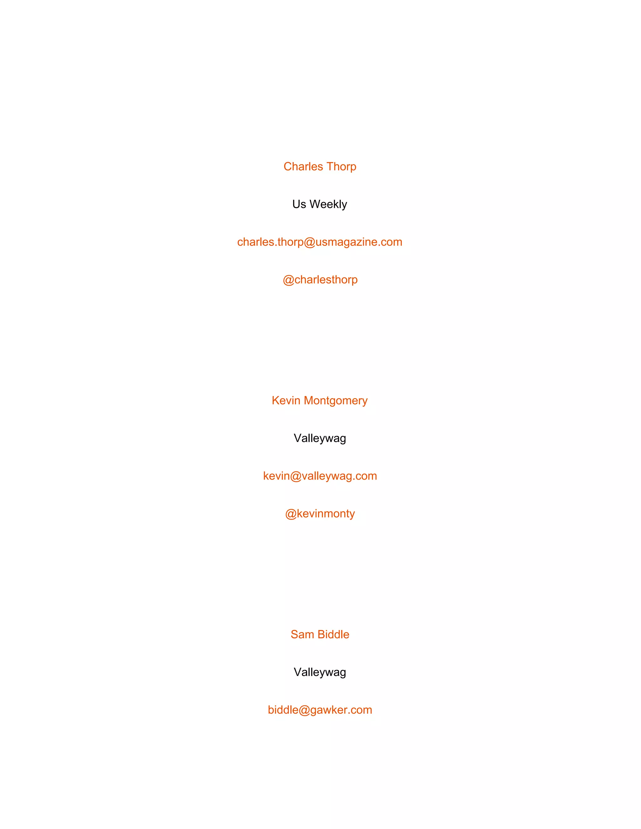  
 
Charles Thorp 
Us Weekly 
charles.thorp@usmagazine.com 
@charlesthorp 
 
Kevin Montgomery 
Valleywag 
kevin@valleywag.com 
@kevinmonty 
 
Sam Biddle 
Valleywag 
biddle@gawker.com 
 