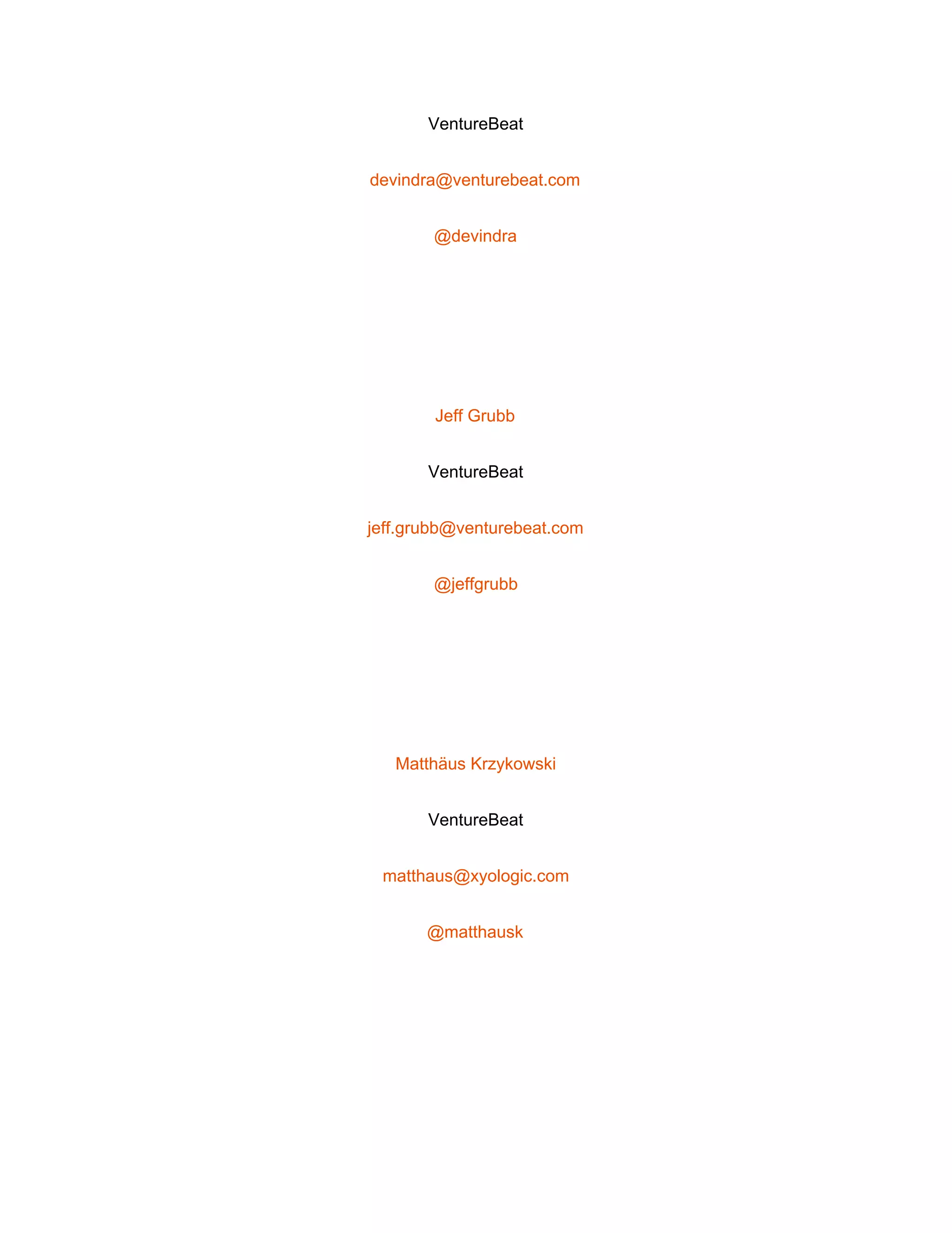  
VentureBeat 
devindra@venturebeat.com 
@devindra 
 
Jeff Grubb 
VentureBeat 
jeff.grubb@venturebeat.com 
@jeffgrubb 
 
Matthäus Krzykowski 
VentureBeat 
matthaus@xyologic.com 
@matthausk 
 
 
