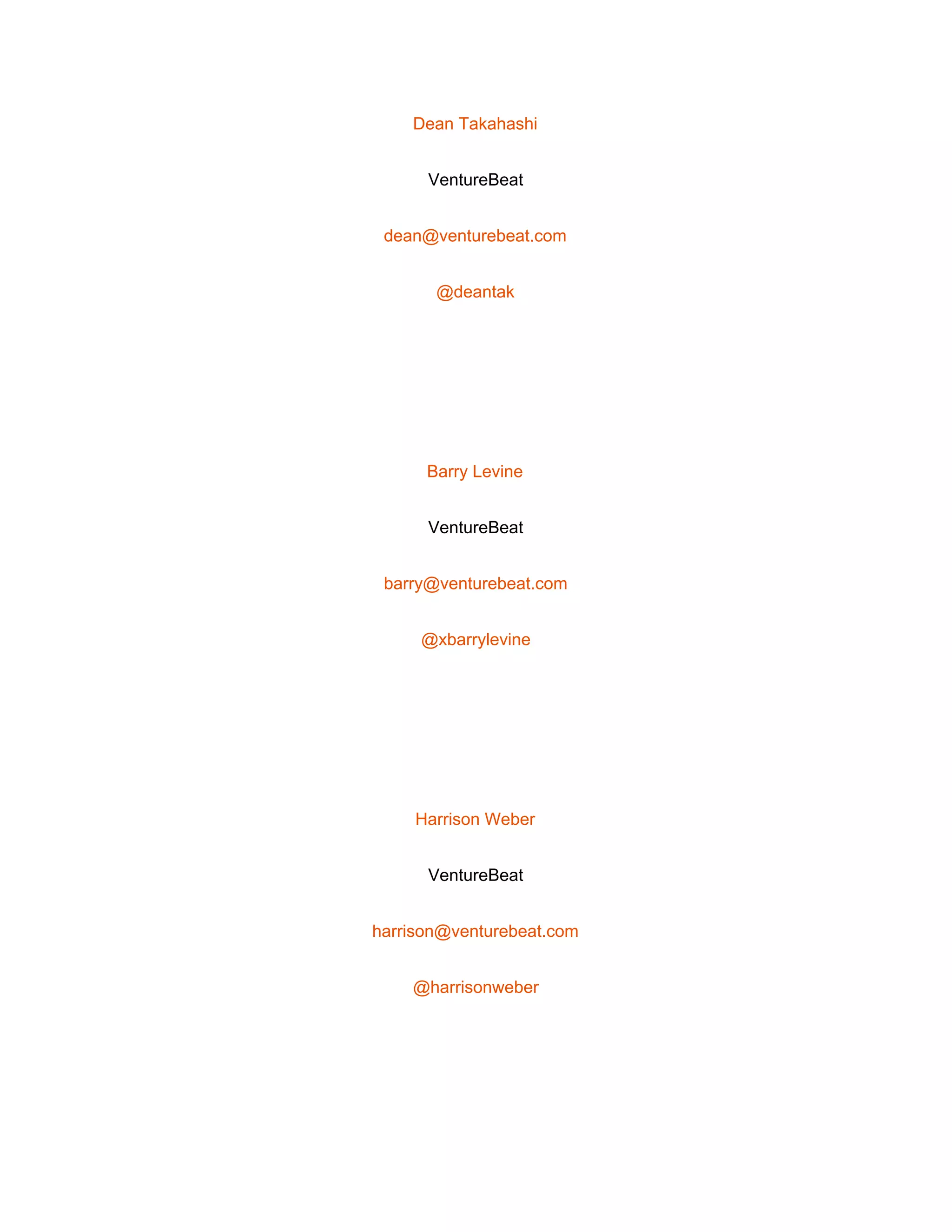  
Dean Takahashi 
VentureBeat 
dean@venturebeat.com 
@deantak 
 
Barry Levine 
VentureBeat 
barry@venturebeat.com 
@xbarrylevine 
 
Harrison Weber 
VentureBeat 
harrison@venturebeat.com 
@harrisonweber 
 