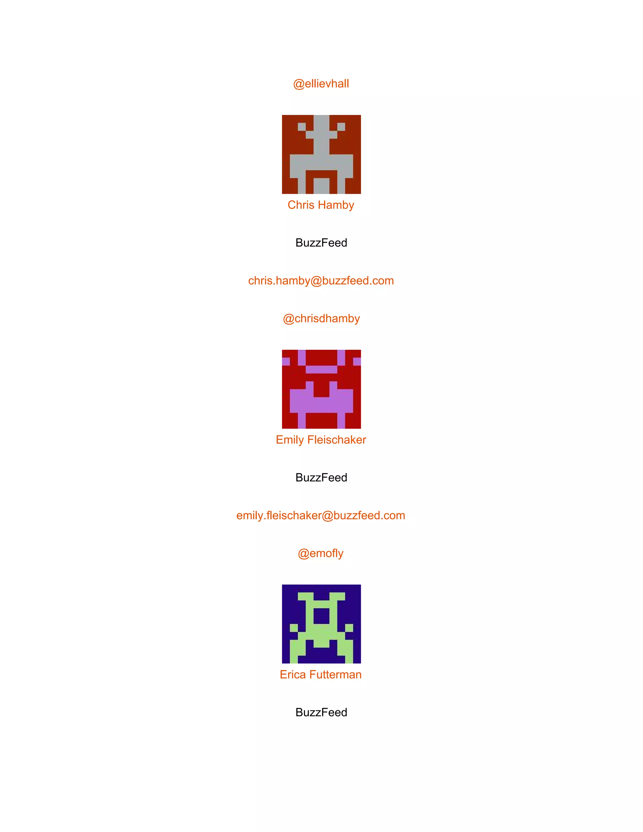  
@ellievhall 
 
Chris Hamby 
BuzzFeed 
chris.hamby@buzzfeed.com 
@chrisdhamby 
 
Emily Fleischaker 
BuzzFeed 
emily.fleischaker@buzzfeed.com 
@emofly 
 
Erica Futterman 
BuzzFeed 
 