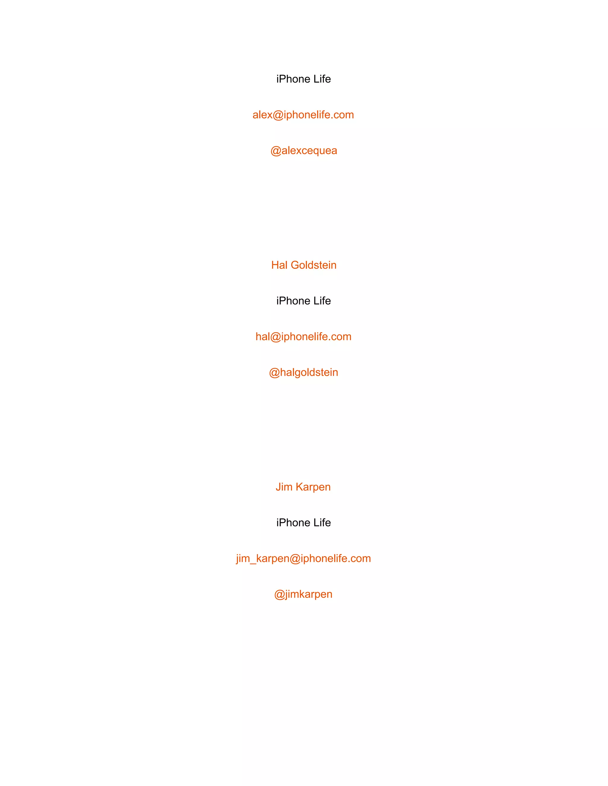  
iPhone Life 
alex@iphonelife.com 
@alexcequea 
 
Hal Goldstein 
iPhone Life 
hal@iphonelife.com 
@halgoldstein 
 
Jim Karpen 
iPhone Life 
jim_karpen@iphonelife.com 
@jimkarpen 
 
 