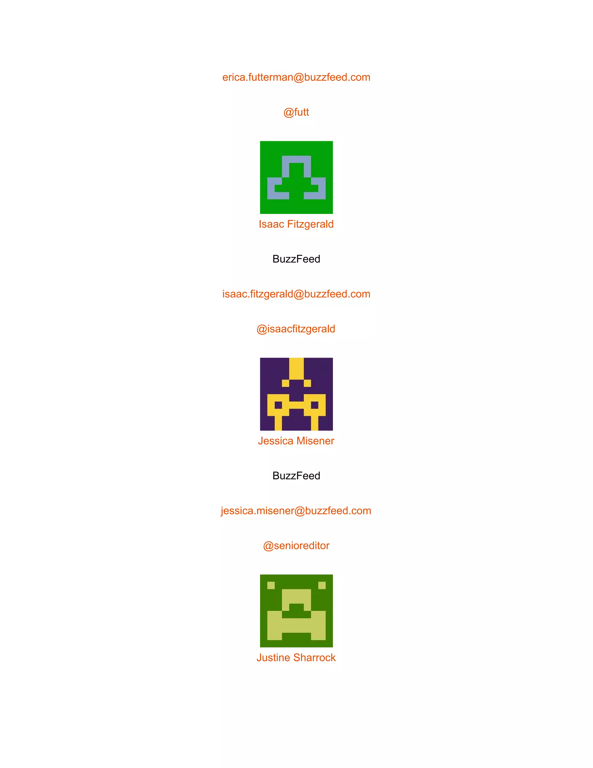  
erica.futterman@buzzfeed.com 
@futt 
 
Isaac Fitzgerald 
BuzzFeed 
isaac.fitzgerald@buzzfeed.com 
@isaacfitzgerald 
 
Jessica Misener 
BuzzFeed 
jessica.misener@buzzfeed.com 
@senioreditor 
 
Justine Sharrock 
 