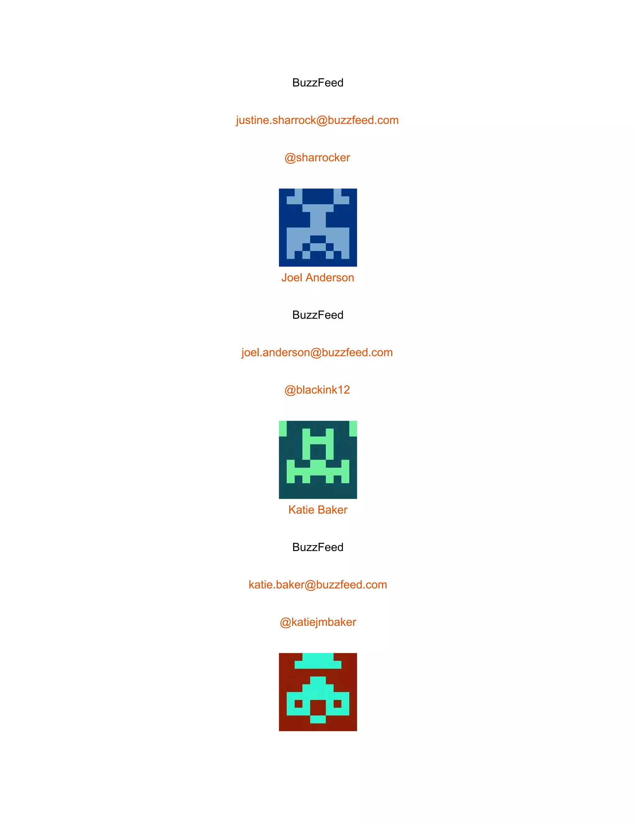  
BuzzFeed 
justine.sharrock@buzzfeed.com 
@sharrocker 
 
Joel Anderson 
BuzzFeed 
joel.anderson@buzzfeed.com 
@blackink12 
 
Katie Baker 
BuzzFeed 
katie.baker@buzzfeed.com 
@katiejmbaker 
 
 