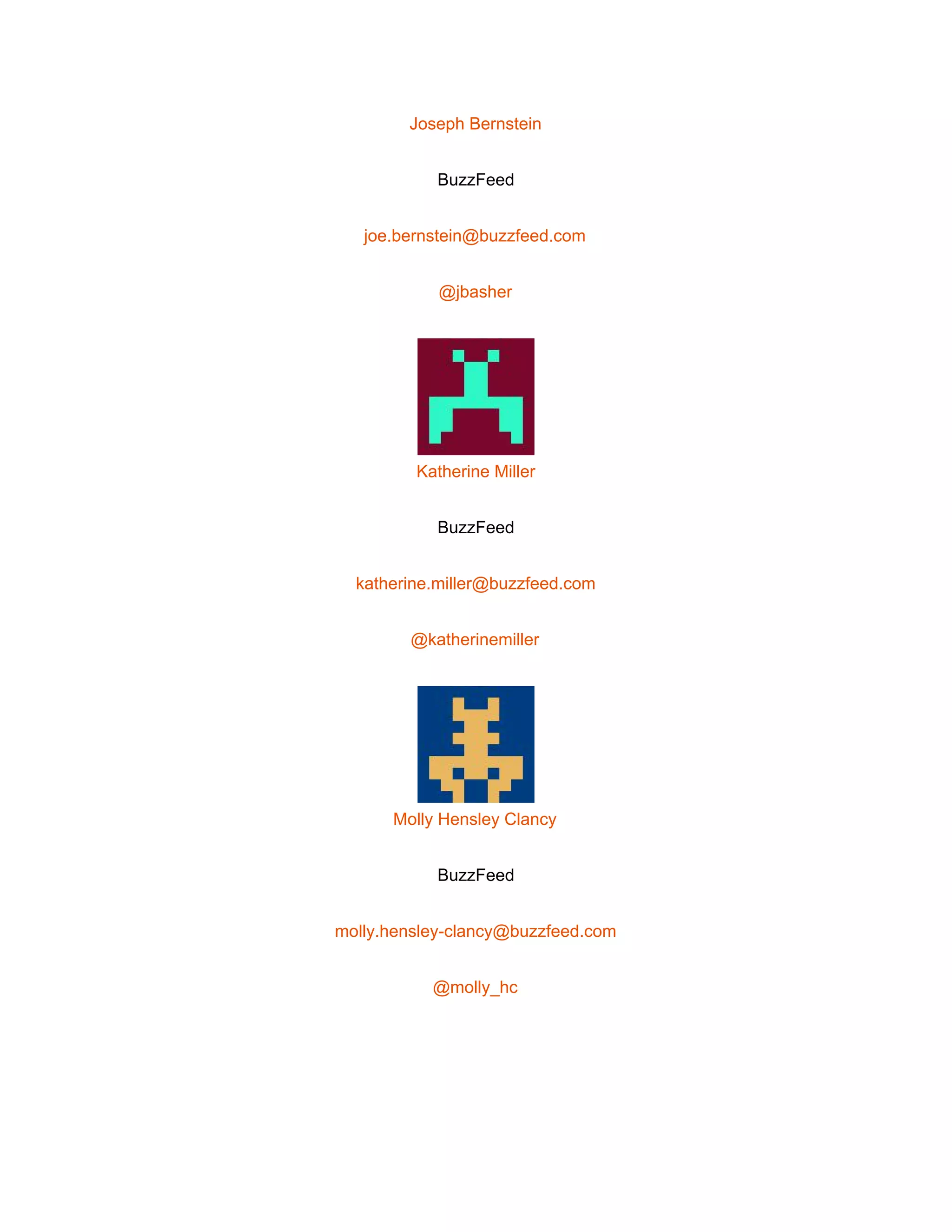  
Joseph Bernstein 
BuzzFeed 
joe.bernstein@buzzfeed.com 
@jbasher 
 
Katherine Miller 
BuzzFeed 
katherine.miller@buzzfeed.com 
@katherinemiller 
 
Molly Hensley Clancy 
BuzzFeed 
molly.hensley­clancy@buzzfeed.com 
@molly_hc 
 