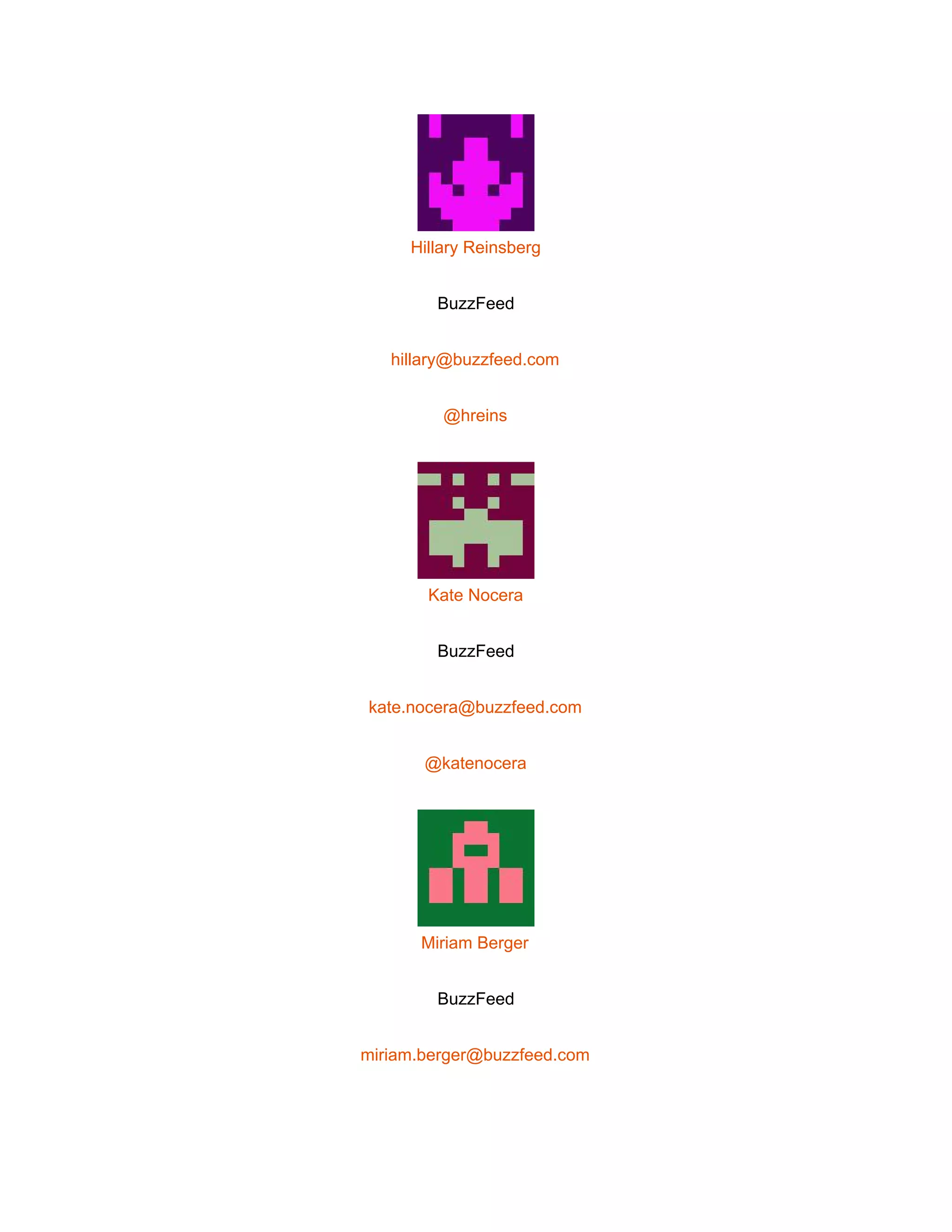  
 
Hillary Reinsberg 
BuzzFeed 
hillary@buzzfeed.com 
@hreins 
 
Kate Nocera 
BuzzFeed 
kate.nocera@buzzfeed.com 
@katenocera 
 
Miriam Berger 
BuzzFeed 
miriam.berger@buzzfeed.com 
 