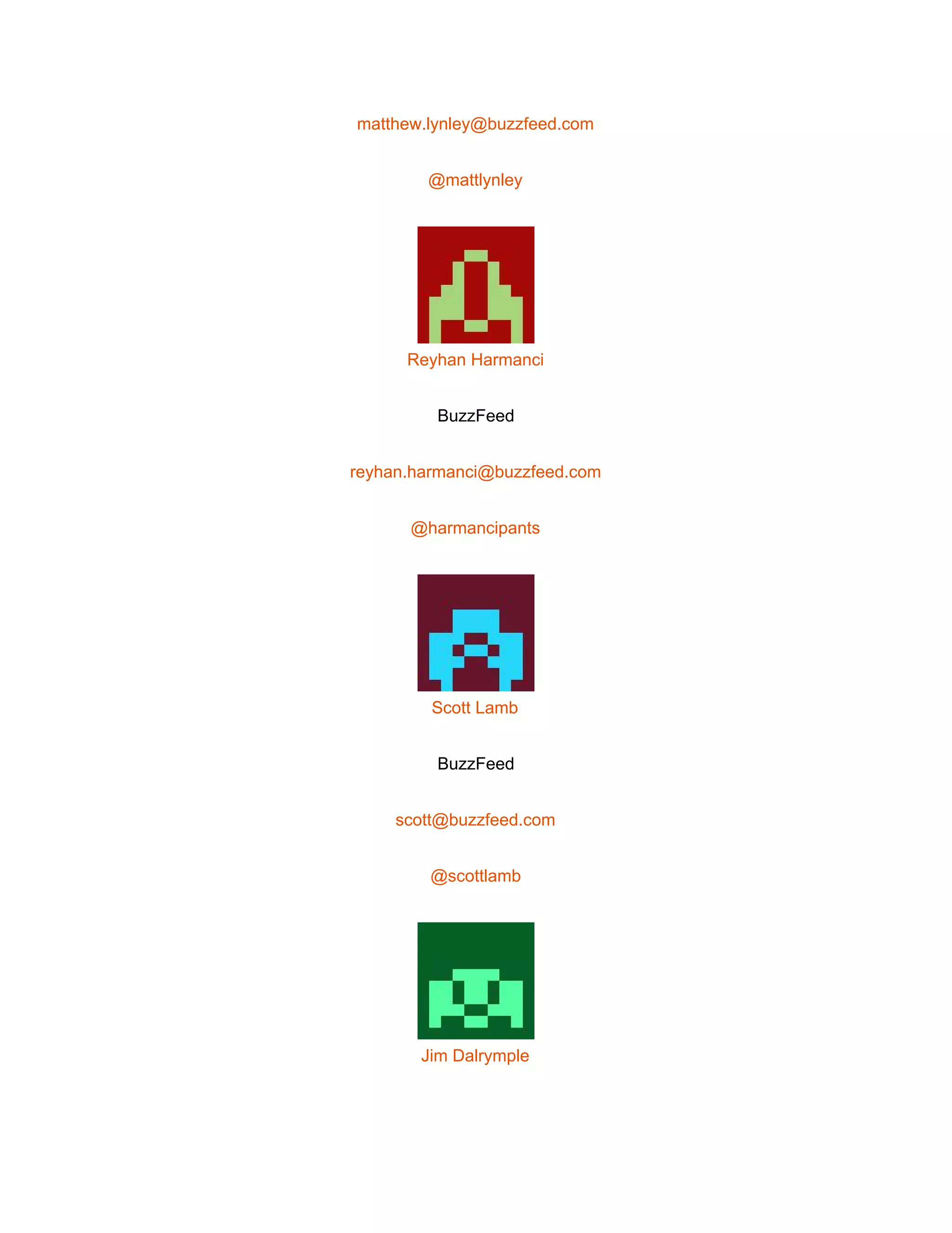  
matthew.lynley@buzzfeed.com 
@mattlynley 
 
Reyhan Harmanci 
BuzzFeed 
reyhan.harmanci@buzzfeed.com 
@harmancipants 
 
Scott Lamb 
BuzzFeed 
scott@buzzfeed.com 
@scottlamb 
 
Jim Dalrymple 
 
