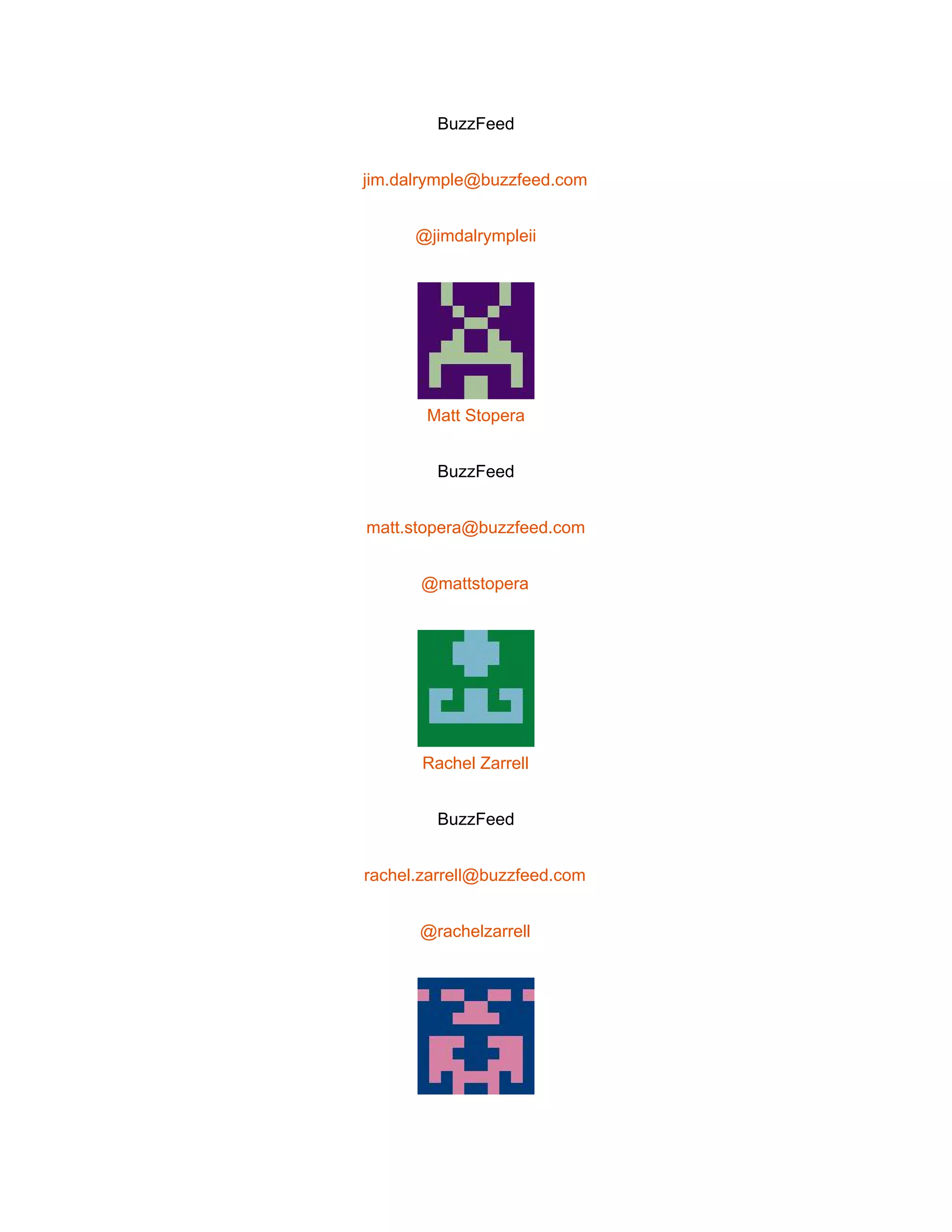 
BuzzFeed 
jim.dalrymple@buzzfeed.com 
@jimdalrympleii 
 
Matt Stopera 
BuzzFeed 
matt.stopera@buzzfeed.com 
@mattstopera 
 
Rachel Zarrell 
BuzzFeed 
rachel.zarrell@buzzfeed.com 
@rachelzarrell 
 
 