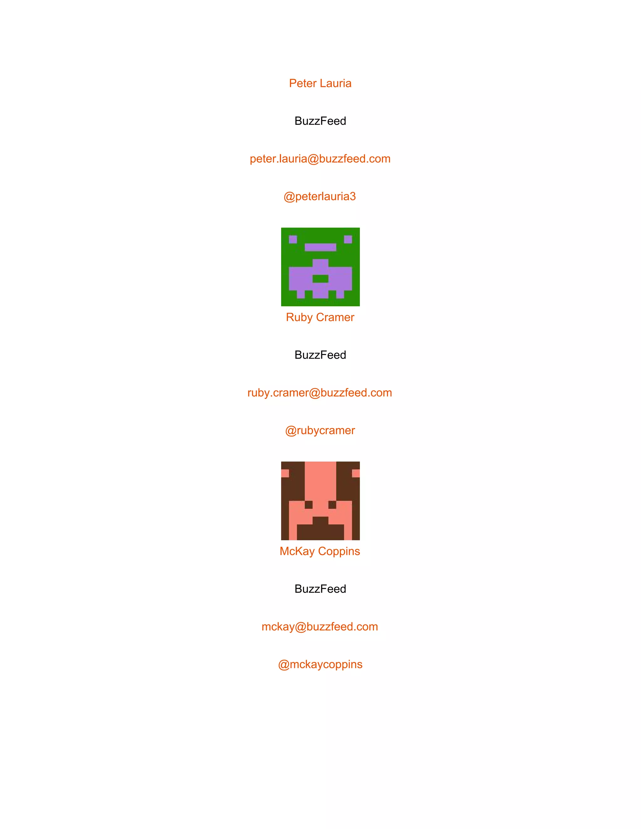  
Peter Lauria 
BuzzFeed 
peter.lauria@buzzfeed.com 
@peterlauria3 
 
Ruby Cramer 
BuzzFeed 
ruby.cramer@buzzfeed.com 
@rubycramer 
 
McKay Coppins 
BuzzFeed 
mckay@buzzfeed.com 
@mckaycoppins 
 