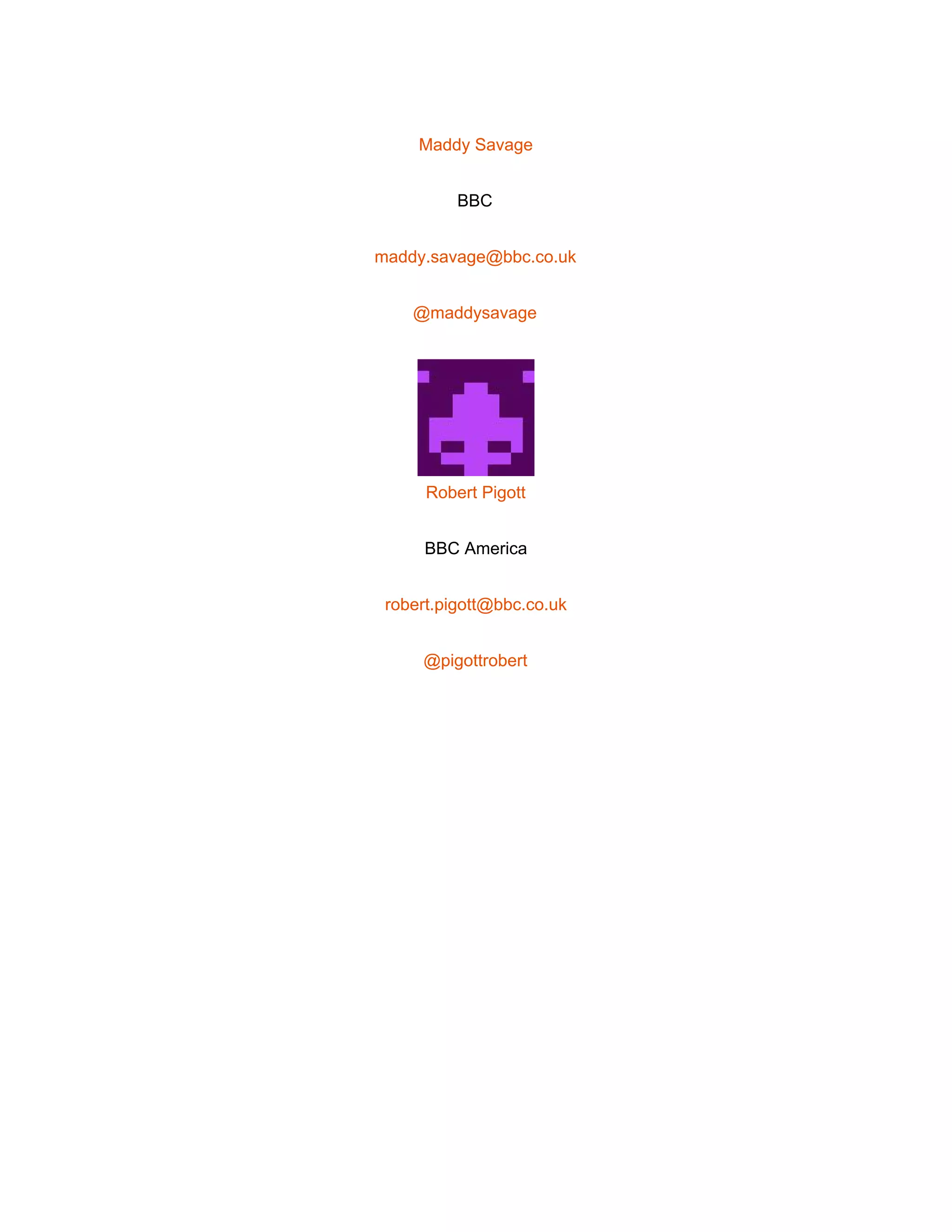 
 
Maddy Savage 
BBC 
maddy.savage@bbc.co.uk 
@maddysavage 
 
Robert Pigott 
BBC America 
robert.pigott@bbc.co.uk 
@pigottrobert 
 
   
 