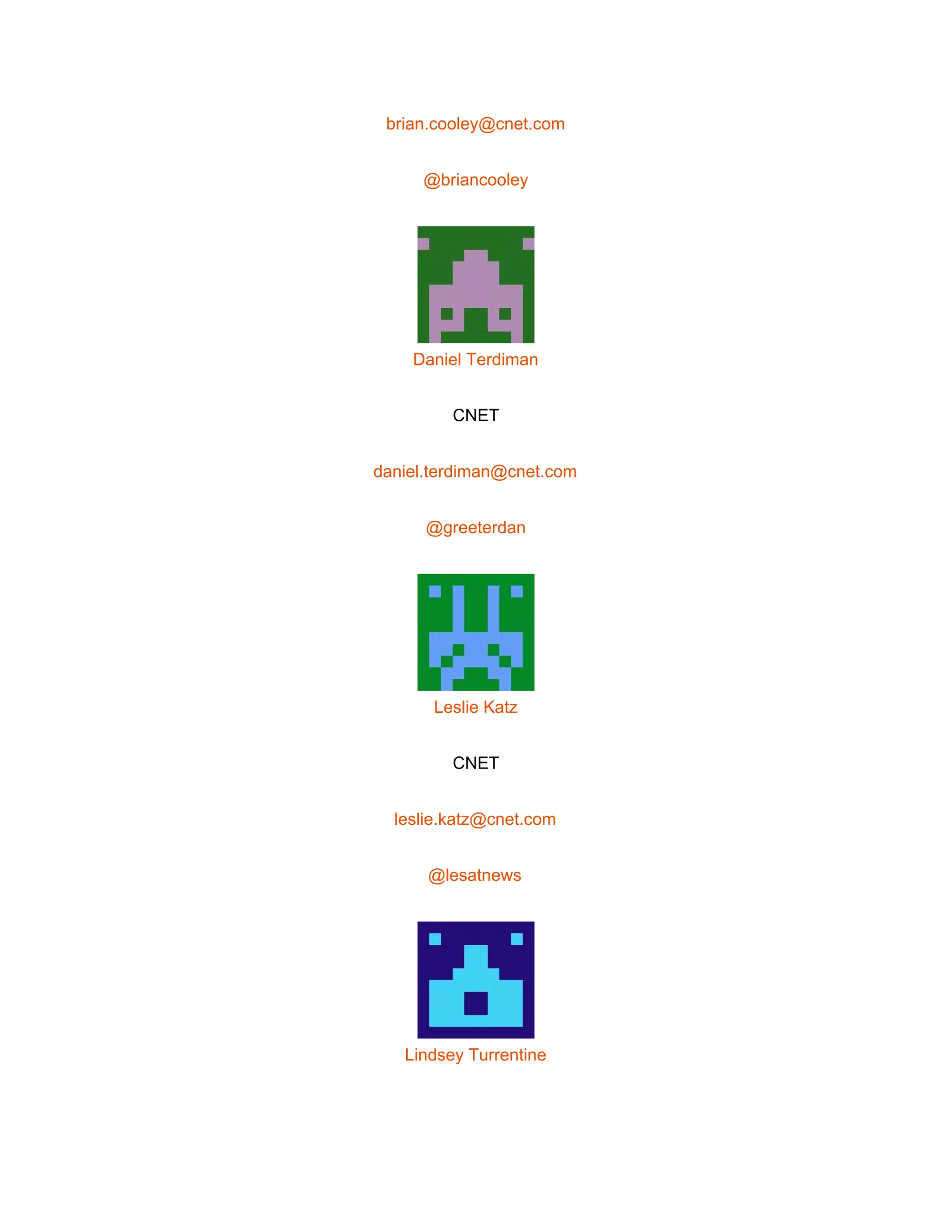  
brian.cooley@cnet.com 
@briancooley 
 
Daniel Terdiman 
CNET 
daniel.terdiman@cnet.com 
@greeterdan 
 
Leslie Katz 
CNET 
leslie.katz@cnet.com 
@lesatnews 
 
Lindsey Turrentine 
 