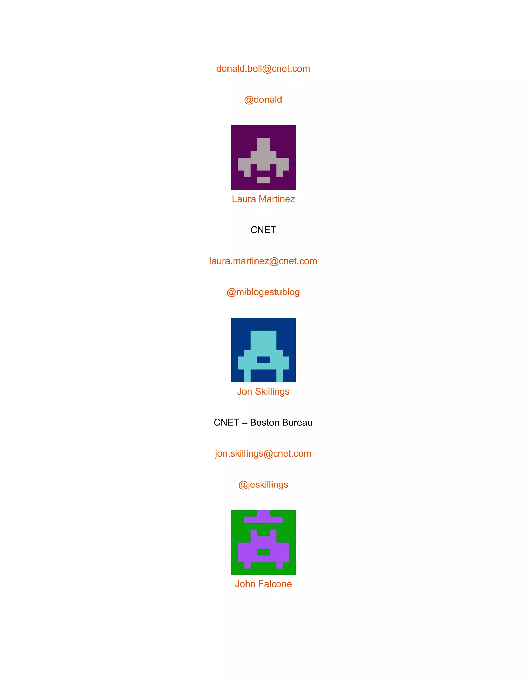  
donald.bell@cnet.com 
@donald 
 
Laura Martinez 
CNET 
laura.martinez@cnet.com 
@miblogestublog 
 
Jon Skillings 
CNET – Boston Bureau 
jon.skillings@cnet.com 
@jeskillings 
 
John Falcone 
 