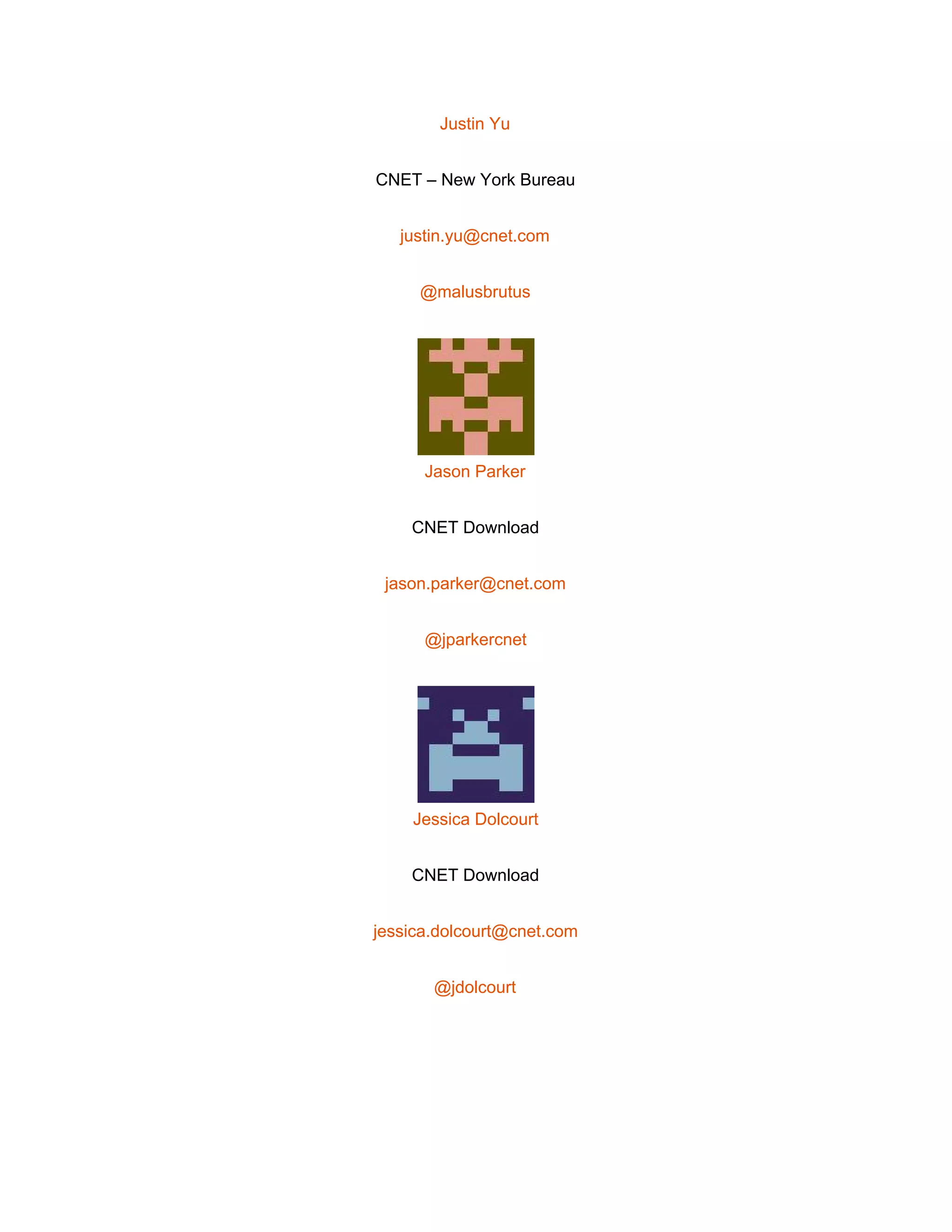  
Justin Yu 
CNET – New York Bureau 
justin.yu@cnet.com 
@malusbrutus 
 
Jason Parker 
CNET Download 
jason.parker@cnet.com 
@jparkercnet 
 
Jessica Dolcourt 
CNET Download 
jessica.dolcourt@cnet.com 
@jdolcourt 
 