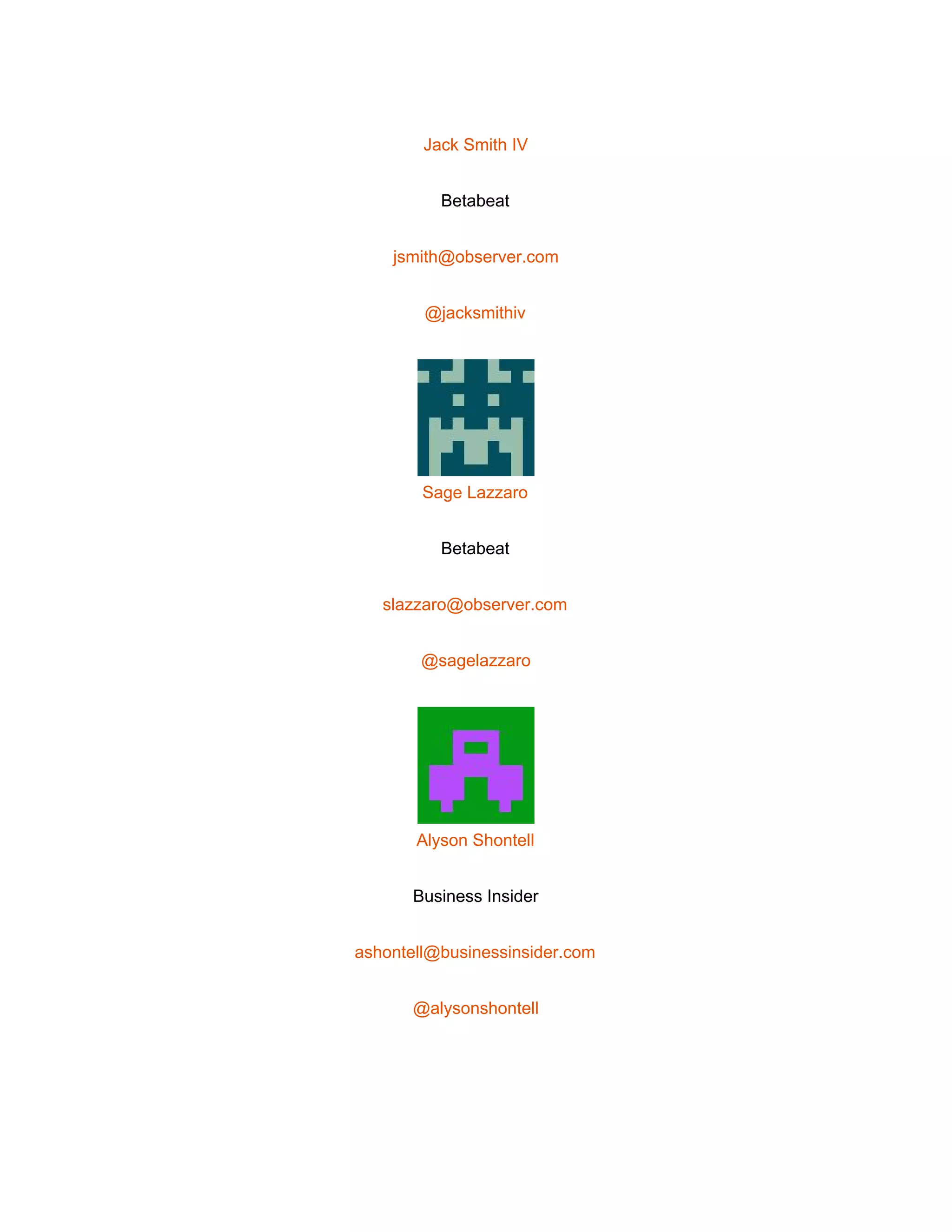  
 
Jack Smith IV 
Betabeat 
jsmith@observer.com 
@jacksmithiv 
 
Sage Lazzaro 
Betabeat 
slazzaro@observer.com 
@sagelazzaro 
 
Alyson Shontell 
Business Insider 
ashontell@businessinsider.com 
@alysonshontell 
 