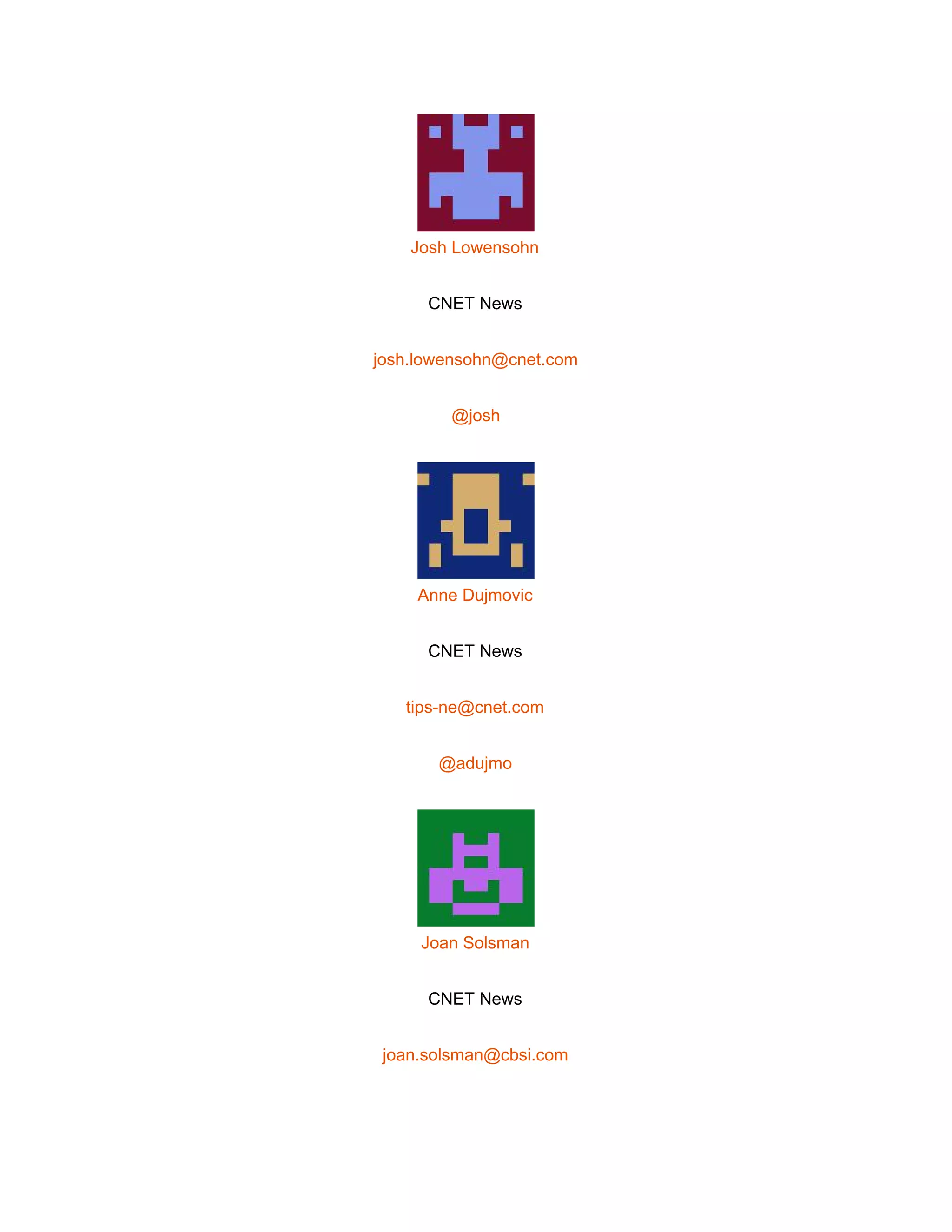  
 
Josh Lowensohn 
CNET News 
josh.lowensohn@cnet.com 
@josh 
 
Anne Dujmovic 
CNET News 
tips­ne@cnet.com 
@adujmo 
 
Joan Solsman 
CNET News 
joan.solsman@cbsi.com 
 