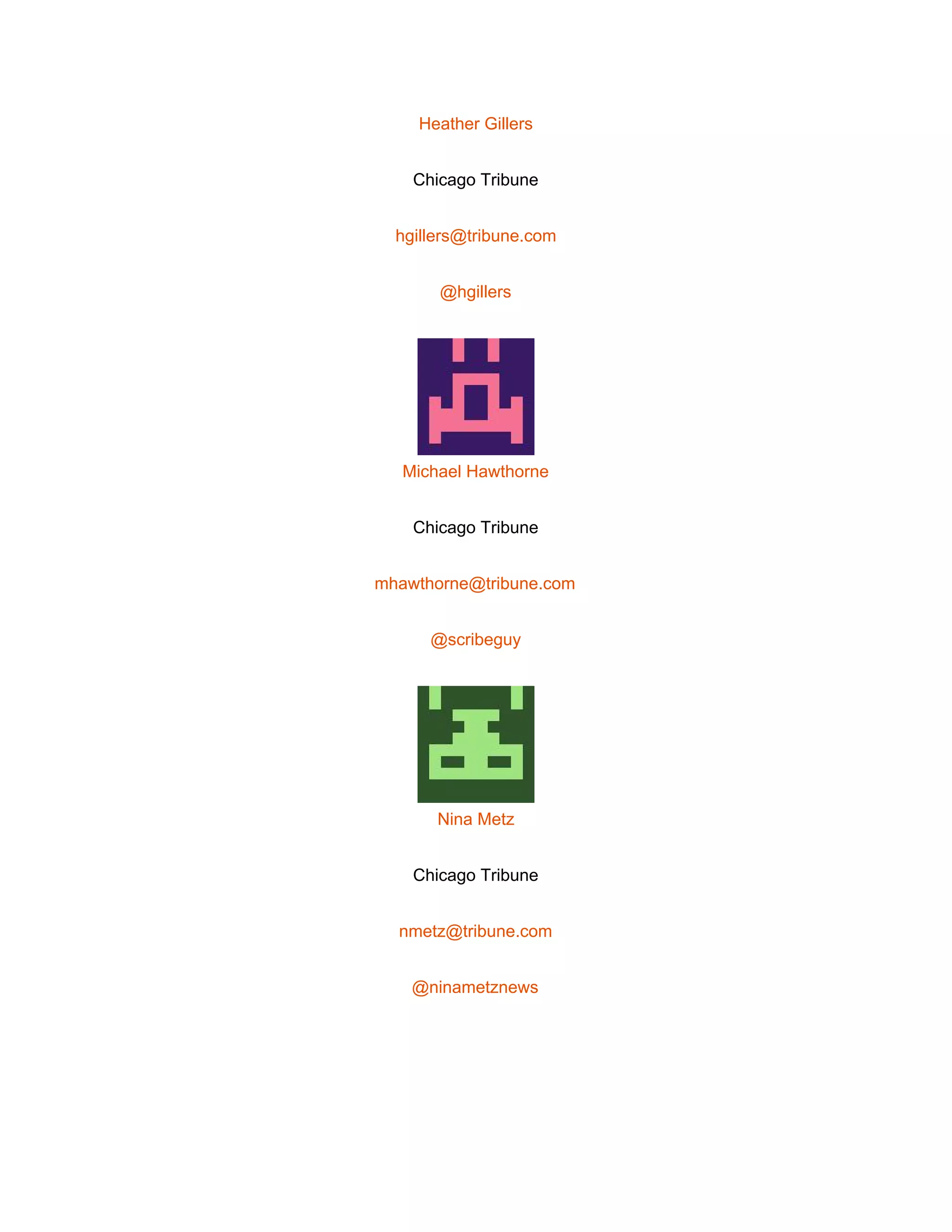  
Heather Gillers 
Chicago Tribune 
hgillers@tribune.com 
@hgillers 
 
Michael Hawthorne 
Chicago Tribune 
mhawthorne@tribune.com 
@scribeguy 
 
Nina Metz 
Chicago Tribune 
nmetz@tribune.com 
@ninametznews 
 