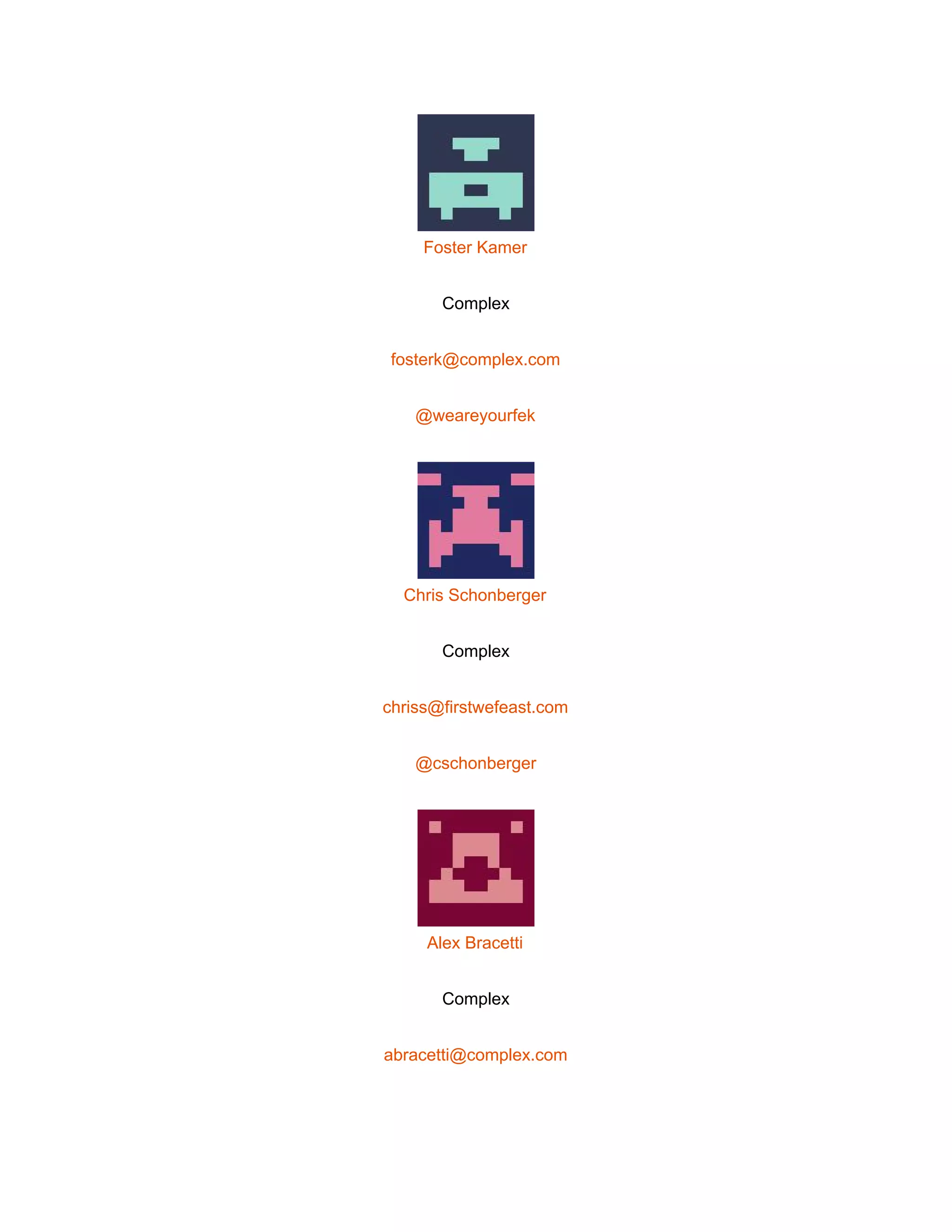  
 
Foster Kamer 
Complex 
fosterk@complex.com 
@weareyourfek 
 
Chris Schonberger 
Complex 
chriss@firstwefeast.com 
@cschonberger 
 
Alex Bracetti 
Complex 
abracetti@complex.com 
 