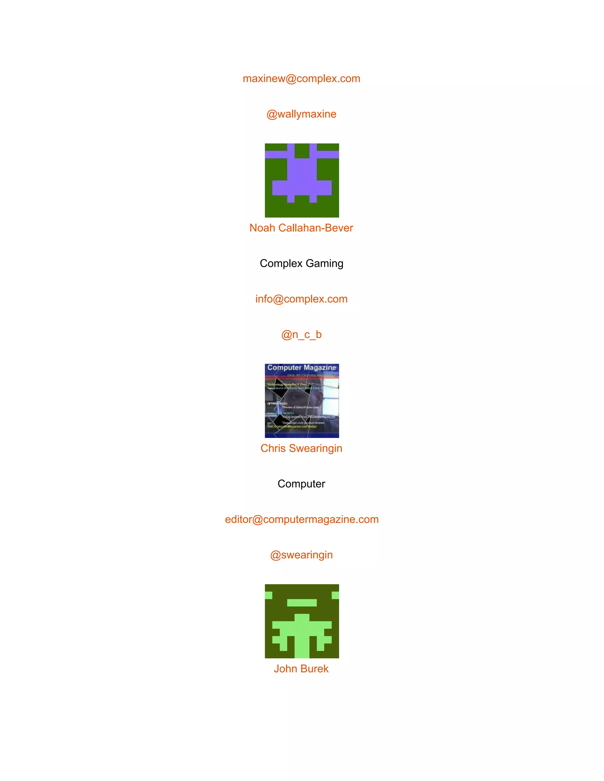  
maxinew@complex.com 
@wallymaxine 
 
Noah Callahan­Bever 
Complex Gaming 
info@complex.com 
@n_c_b 
 
Chris Swearingin 
Computer 
editor@computermagazine.com 
@swearingin 
 
John Burek 
 