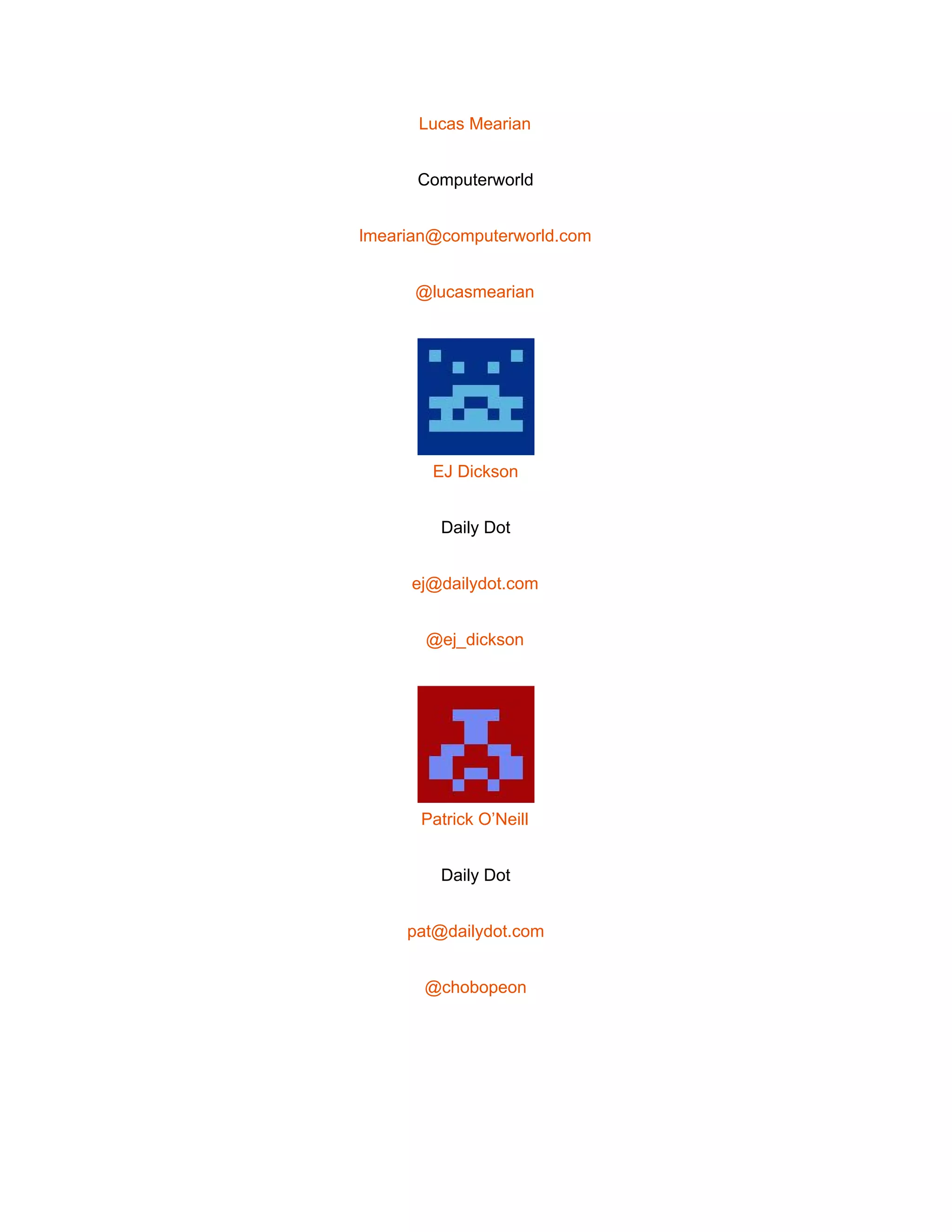  
Lucas Mearian 
Computerworld 
lmearian@computerworld.com 
@lucasmearian 
 
EJ Dickson 
Daily Dot 
ej@dailydot.com 
@ej_dickson 
 
Patrick O’Neill 
Daily Dot 
pat@dailydot.com 
@chobopeon 
 