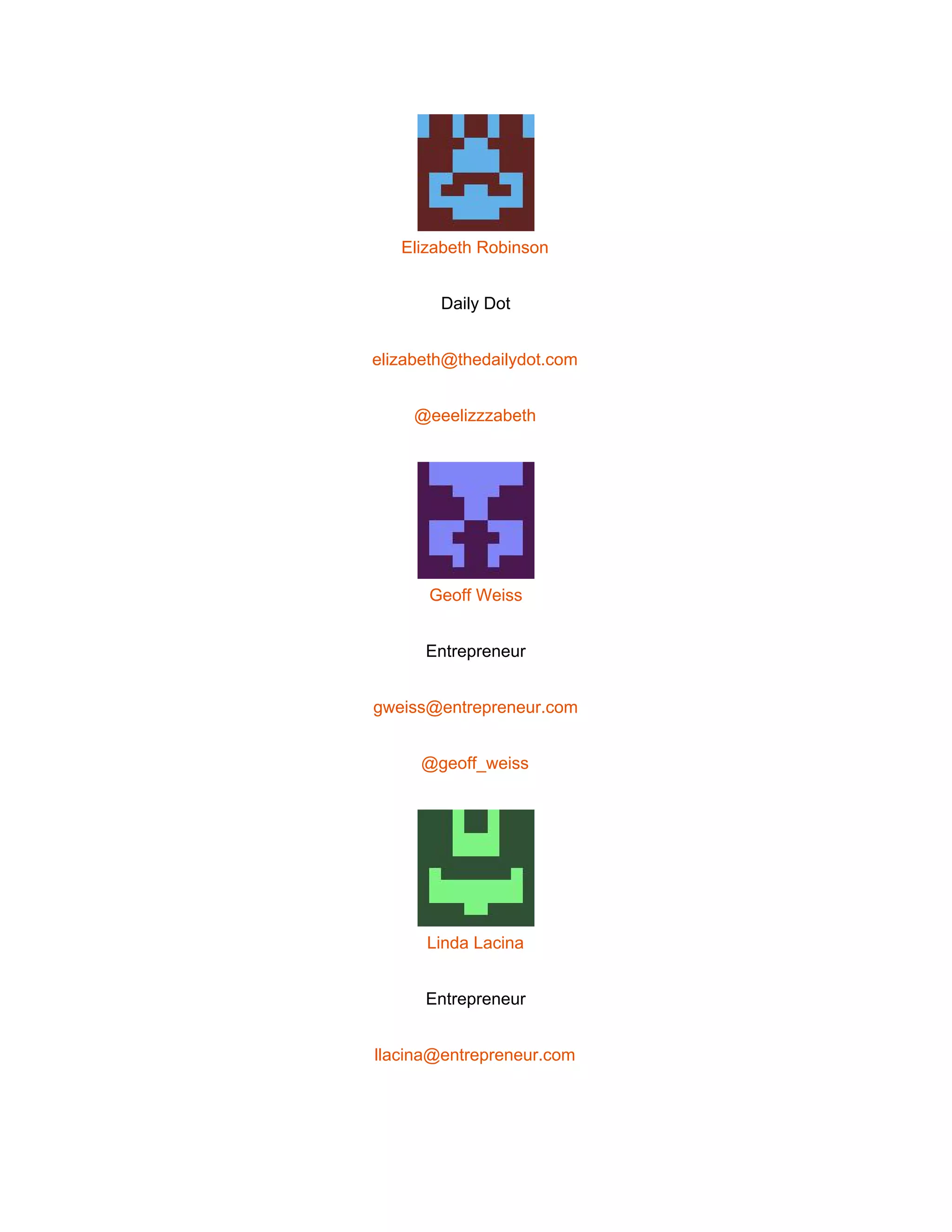  
 
Elizabeth Robinson 
Daily Dot 
elizabeth@thedailydot.com 
@eeelizzzabeth 
 
Geoff Weiss 
Entrepreneur 
gweiss@entrepreneur.com 
@geoff_weiss 
 
Linda Lacina 
Entrepreneur 
llacina@entrepreneur.com 
 