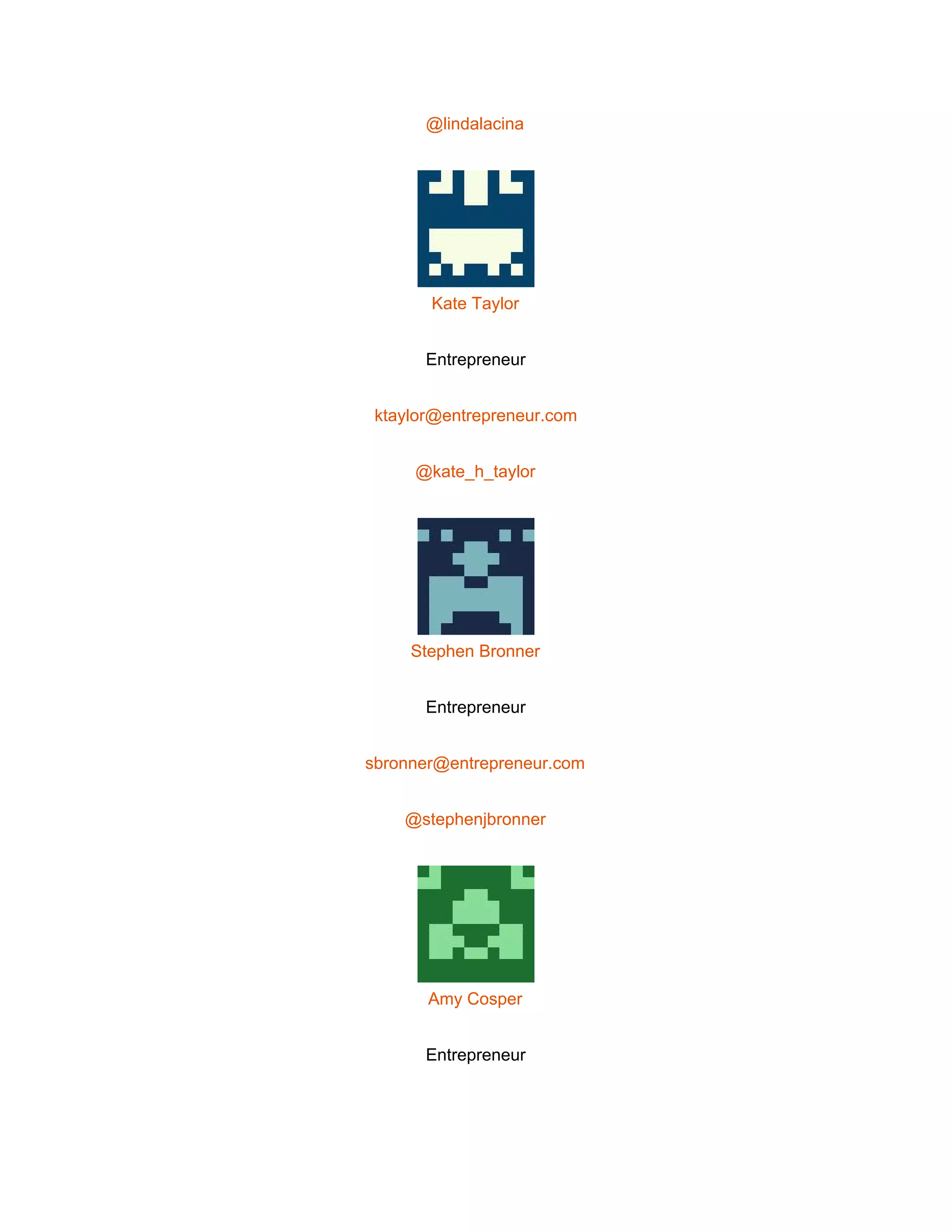  
@lindalacina 
 
Kate Taylor 
Entrepreneur 
ktaylor@entrepreneur.com 
@kate_h_taylor 
 
Stephen Bronner 
Entrepreneur 
sbronner@entrepreneur.com 
@stephenjbronner 
 
Amy Cosper 
Entrepreneur 
 