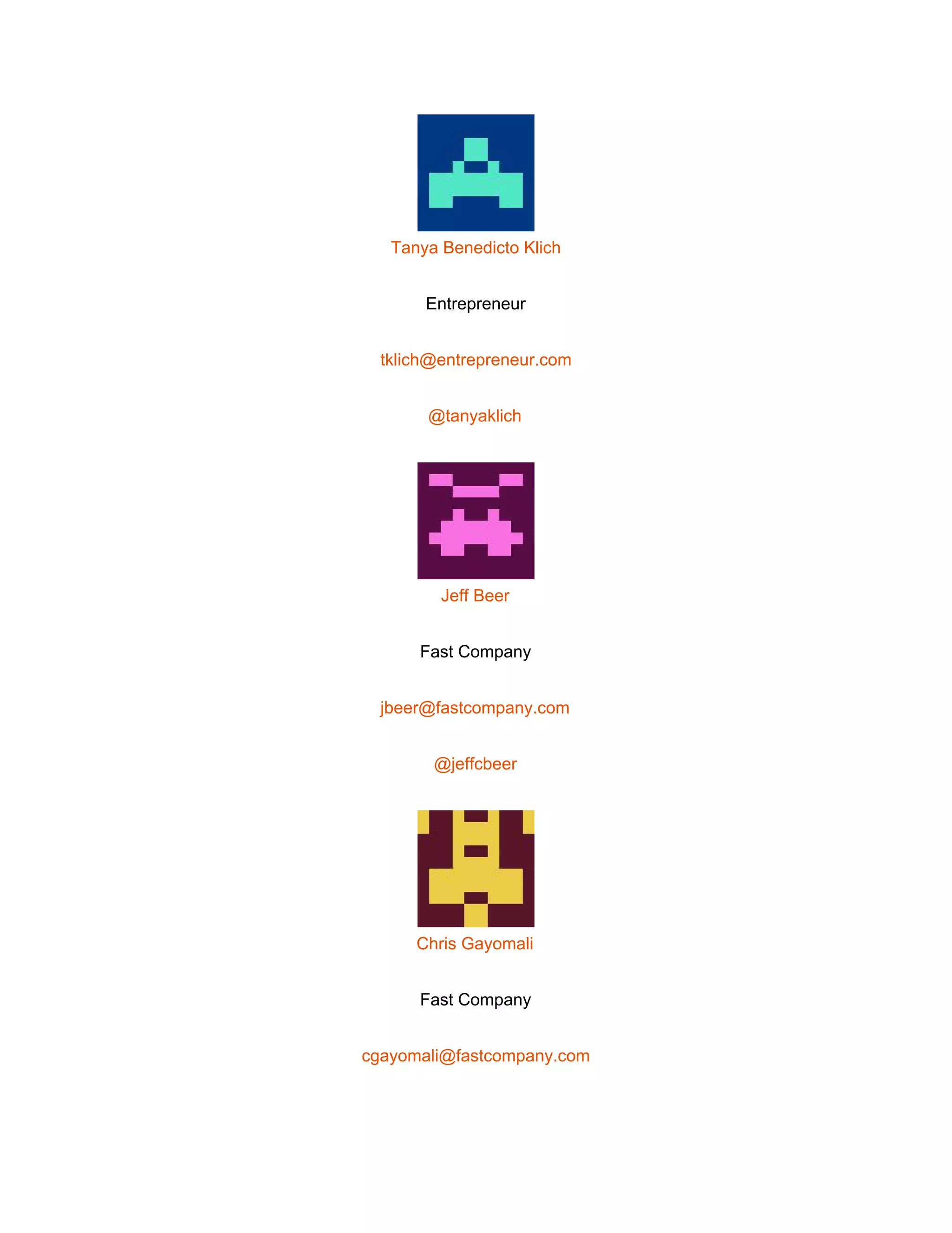  
 
Tanya Benedicto Klich 
Entrepreneur 
tklich@entrepreneur.com 
@tanyaklich 
 
Jeff Beer 
Fast Company 
jbeer@fastcompany.com 
@jeffcbeer 
 
Chris Gayomali 
Fast Company 
cgayomali@fastcompany.com 
 