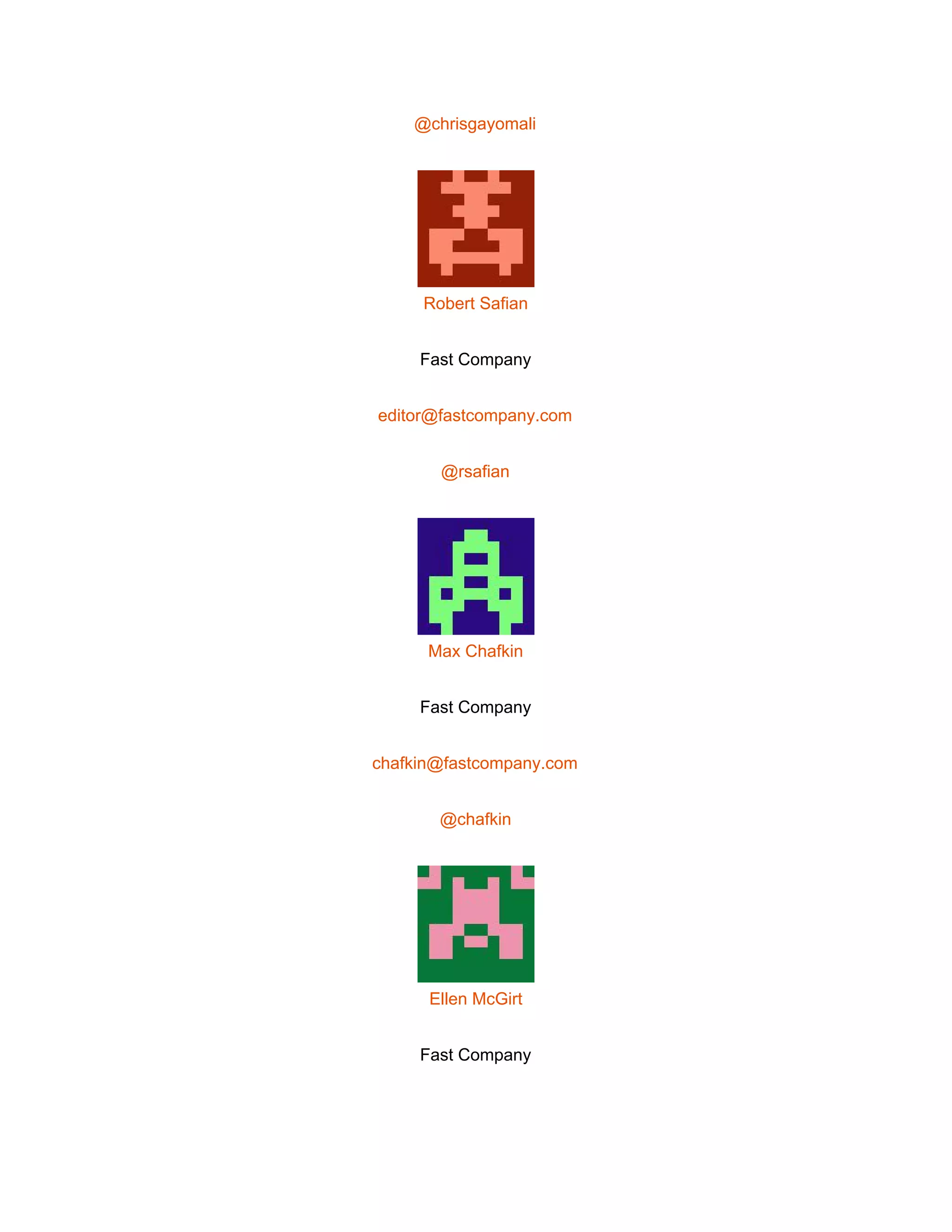  
@chrisgayomali 
 
Robert Safian 
Fast Company 
editor@fastcompany.com 
@rsafian 
 
Max Chafkin 
Fast Company 
chafkin@fastcompany.com 
@chafkin 
 
Ellen McGirt 
Fast Company 
 
