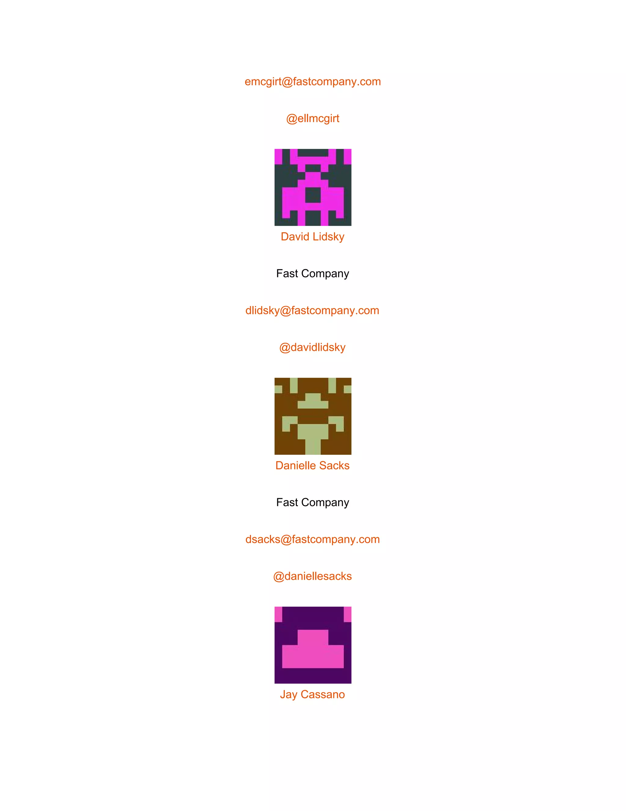  
emcgirt@fastcompany.com 
@ellmcgirt 
 
David Lidsky 
Fast Company 
dlidsky@fastcompany.com 
@davidlidsky 
 
Danielle Sacks 
Fast Company 
dsacks@fastcompany.com 
@daniellesacks 
 
Jay Cassano 
 