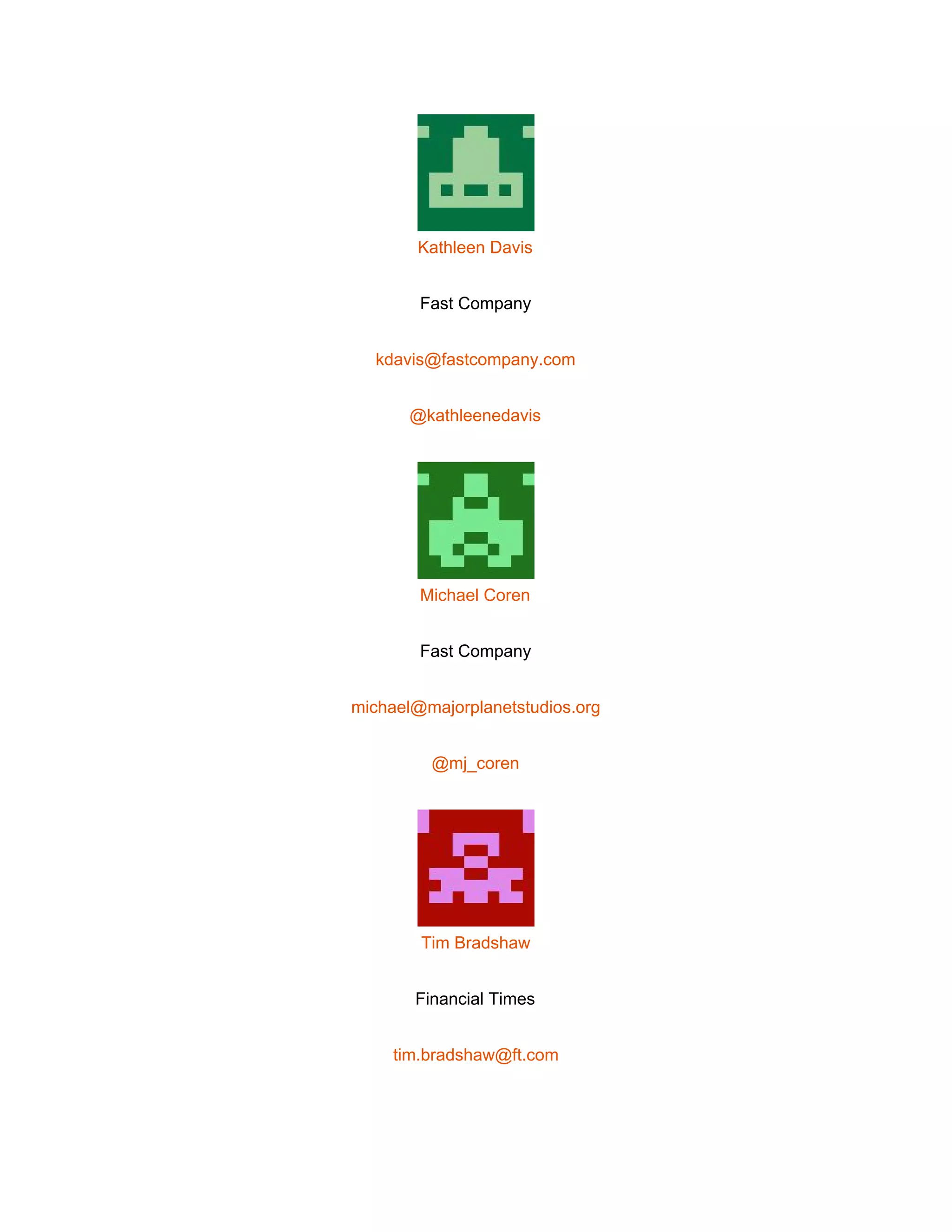  
 
Kathleen Davis 
Fast Company 
kdavis@fastcompany.com 
@kathleenedavis 
 
Michael Coren 
Fast Company 
michael@majorplanetstudios.org 
@mj_coren 
 
Tim Bradshaw 
Financial Times 
tim.bradshaw@ft.com 
 