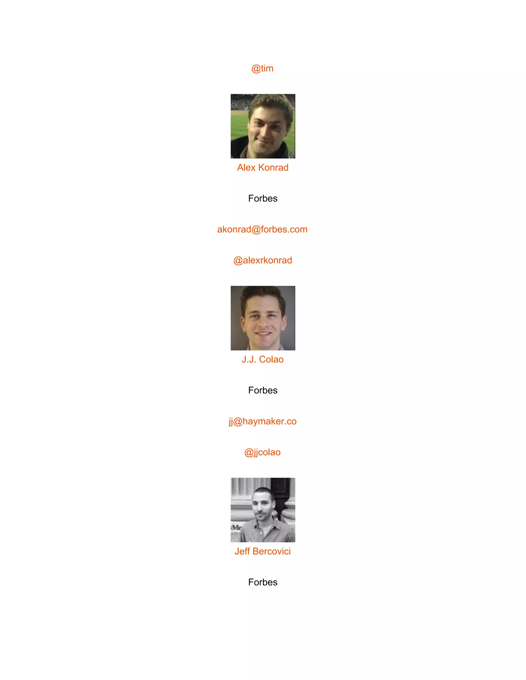  
@tim 
 
Alex Konrad 
Forbes 
akonrad@forbes.com 
@alexrkonrad 
 
J.J. Colao 
Forbes 
jj@haymaker.co 
@jjcolao 
 
Jeff Bercovici 
Forbes 
 
