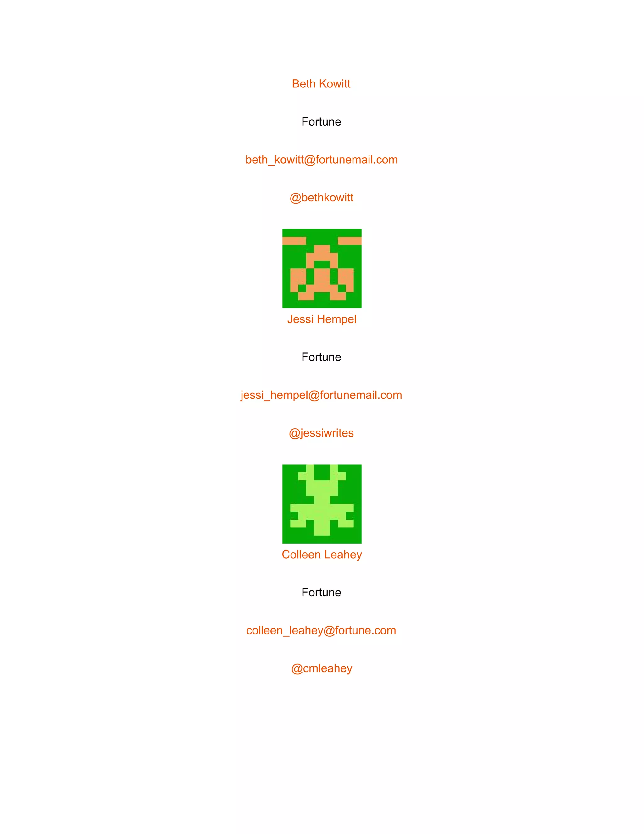  
Beth Kowitt 
Fortune 
beth_kowitt@fortunemail.com 
@bethkowitt 
 
Jessi Hempel 
Fortune 
jessi_hempel@fortunemail.com 
@jessiwrites 
 
Colleen Leahey 
Fortune 
colleen_leahey@fortune.com 
@cmleahey 
 