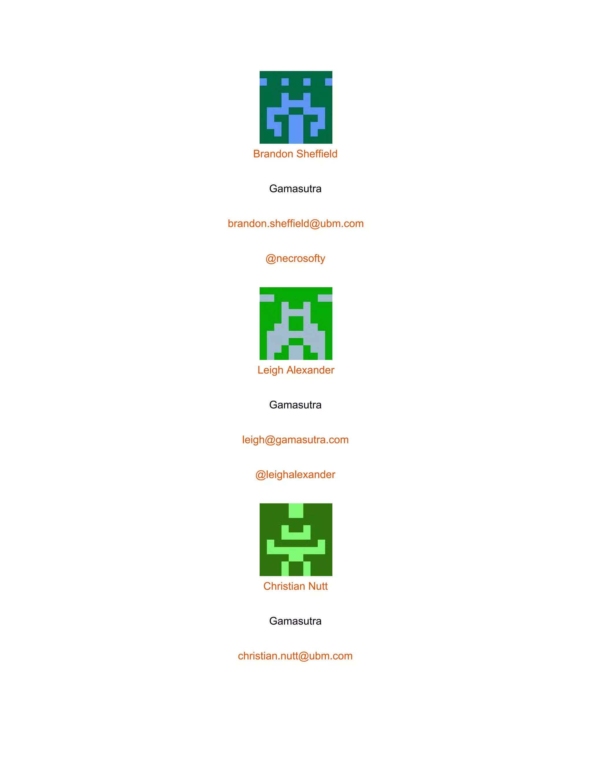  
 
Brandon Sheffield 
Gamasutra 
brandon.sheffield@ubm.com 
@necrosofty 
 
Leigh Alexander 
Gamasutra 
leigh@gamasutra.com 
@leighalexander 
 
Christian Nutt 
Gamasutra 
christian.nutt@ubm.com 
 