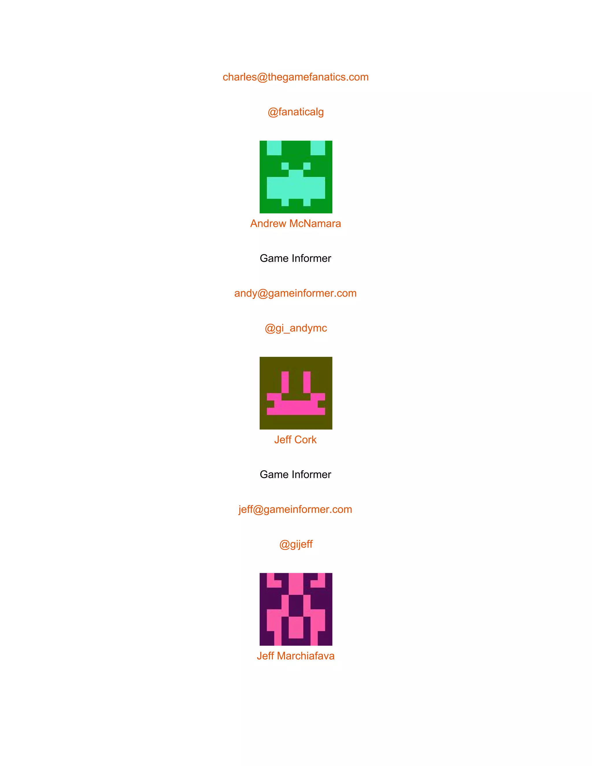  
charles@thegamefanatics.com 
@fanaticalg 
 
Andrew McNamara 
Game Informer 
andy@gameinformer.com 
@gi_andymc 
 
Jeff Cork 
Game Informer 
jeff@gameinformer.com 
@gijeff 
 
Jeff Marchiafava 
 