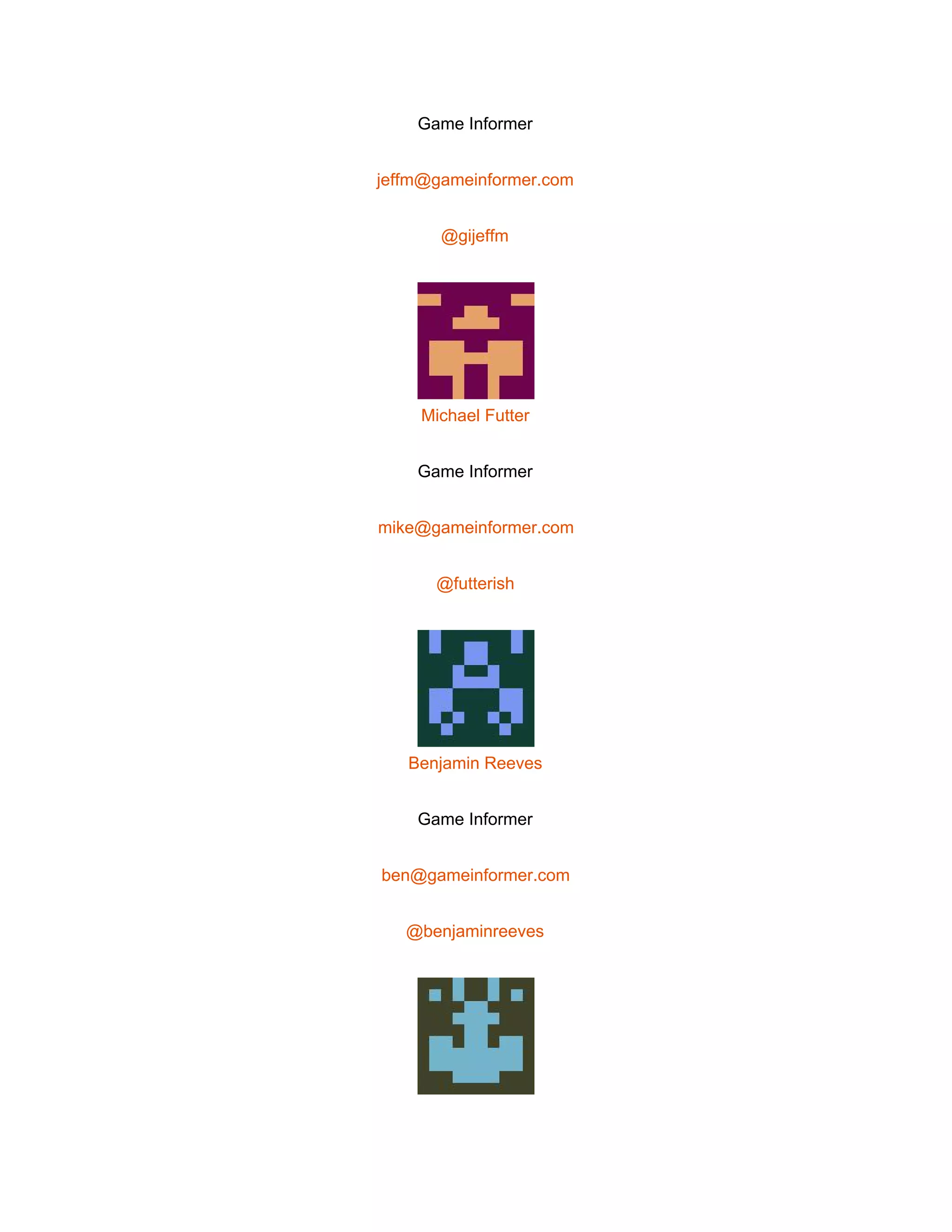  
Game Informer 
jeffm@gameinformer.com 
@gijeffm 
 
Michael Futter 
Game Informer 
mike@gameinformer.com 
@futterish 
 
Benjamin Reeves 
Game Informer 
ben@gameinformer.com 
@benjaminreeves 
 
 