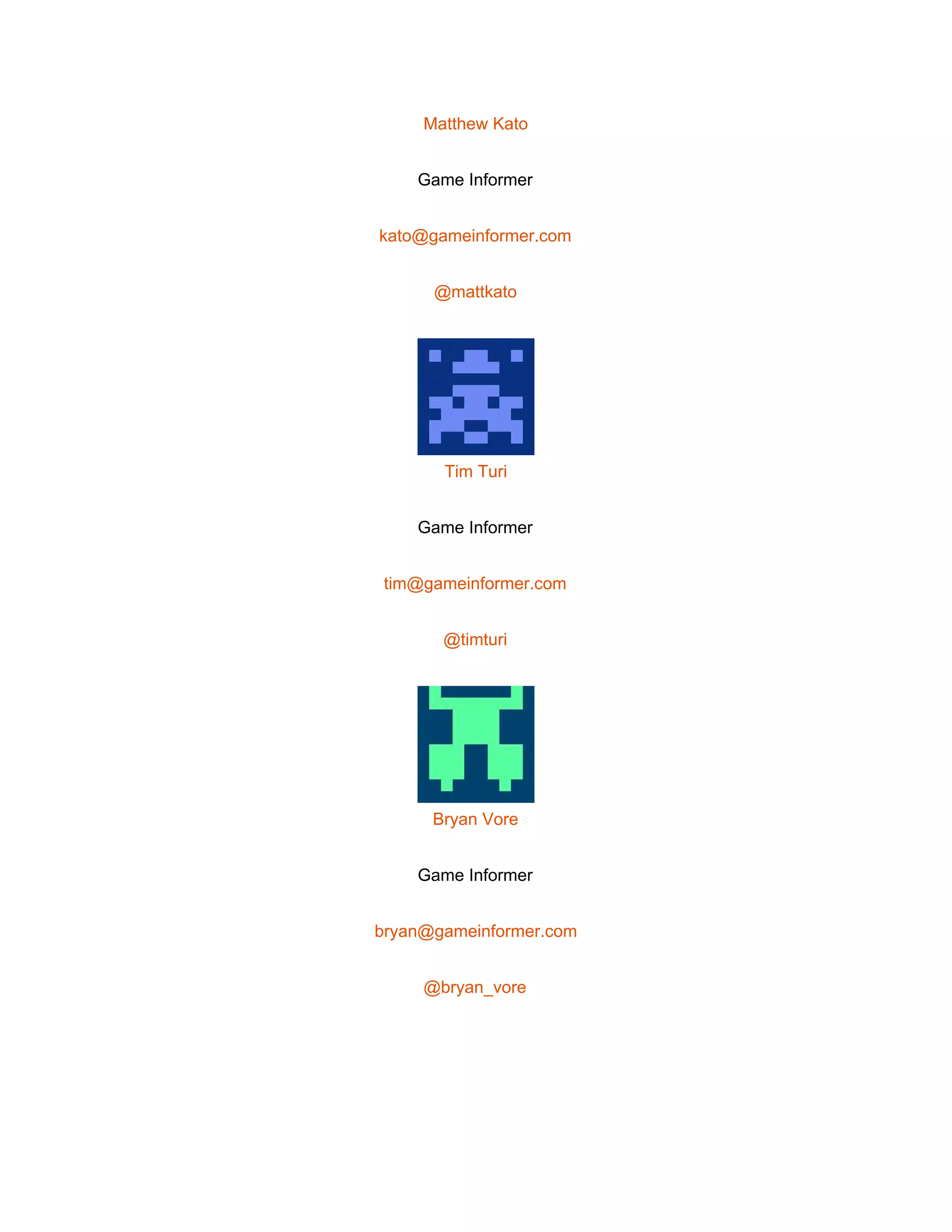  
Matthew Kato 
Game Informer 
kato@gameinformer.com 
@mattkato 
 
Tim Turi 
Game Informer 
tim@gameinformer.com 
@timturi 
 
Bryan Vore 
Game Informer 
bryan@gameinformer.com 
@bryan_vore 
 