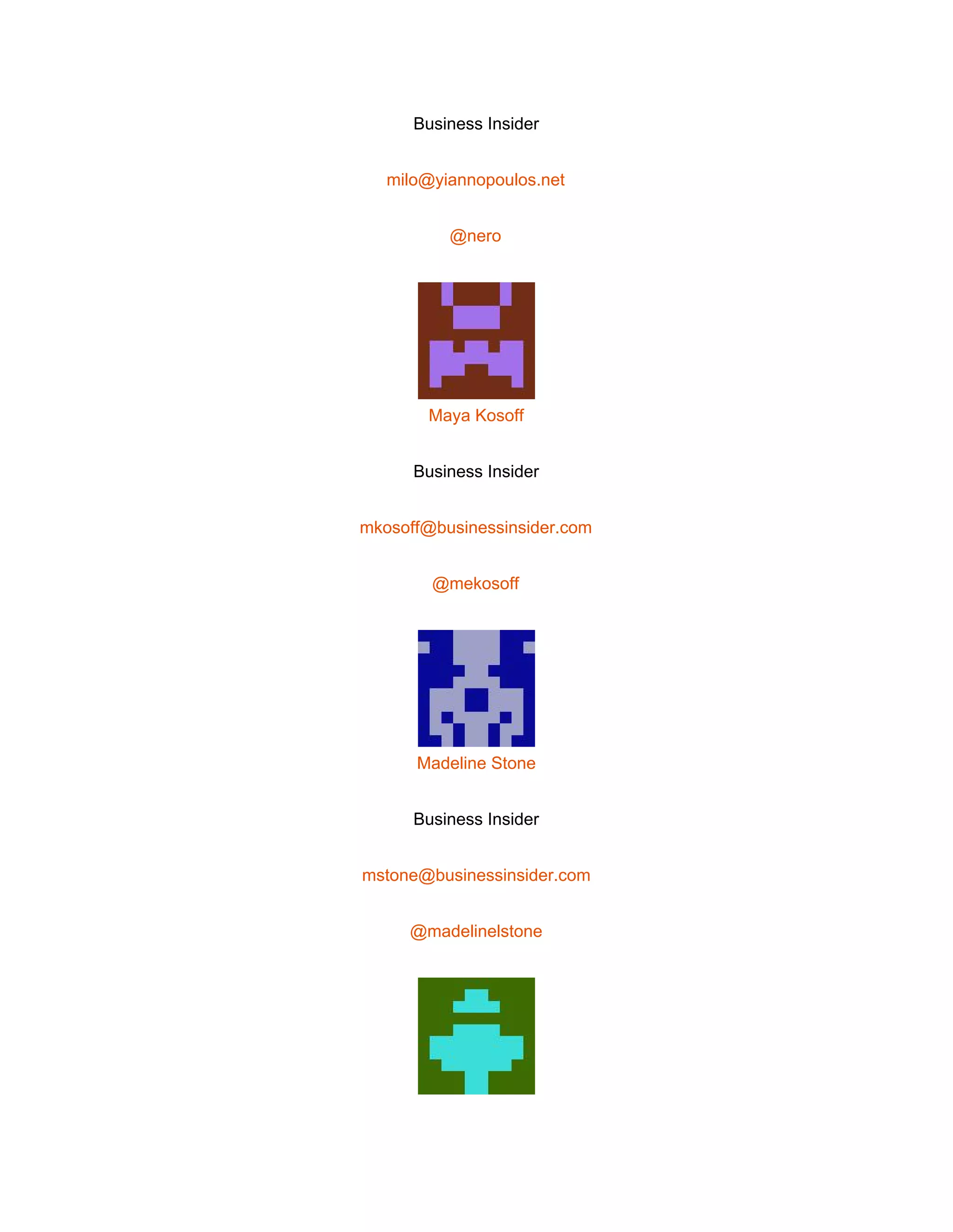  
Business Insider 
milo@yiannopoulos.net 
@nero 
 
Maya Kosoff 
Business Insider 
mkosoff@businessinsider.com 
@mekosoff 
 
Madeline Stone 
Business Insider 
mstone@businessinsider.com 
@madelinelstone 
 
 