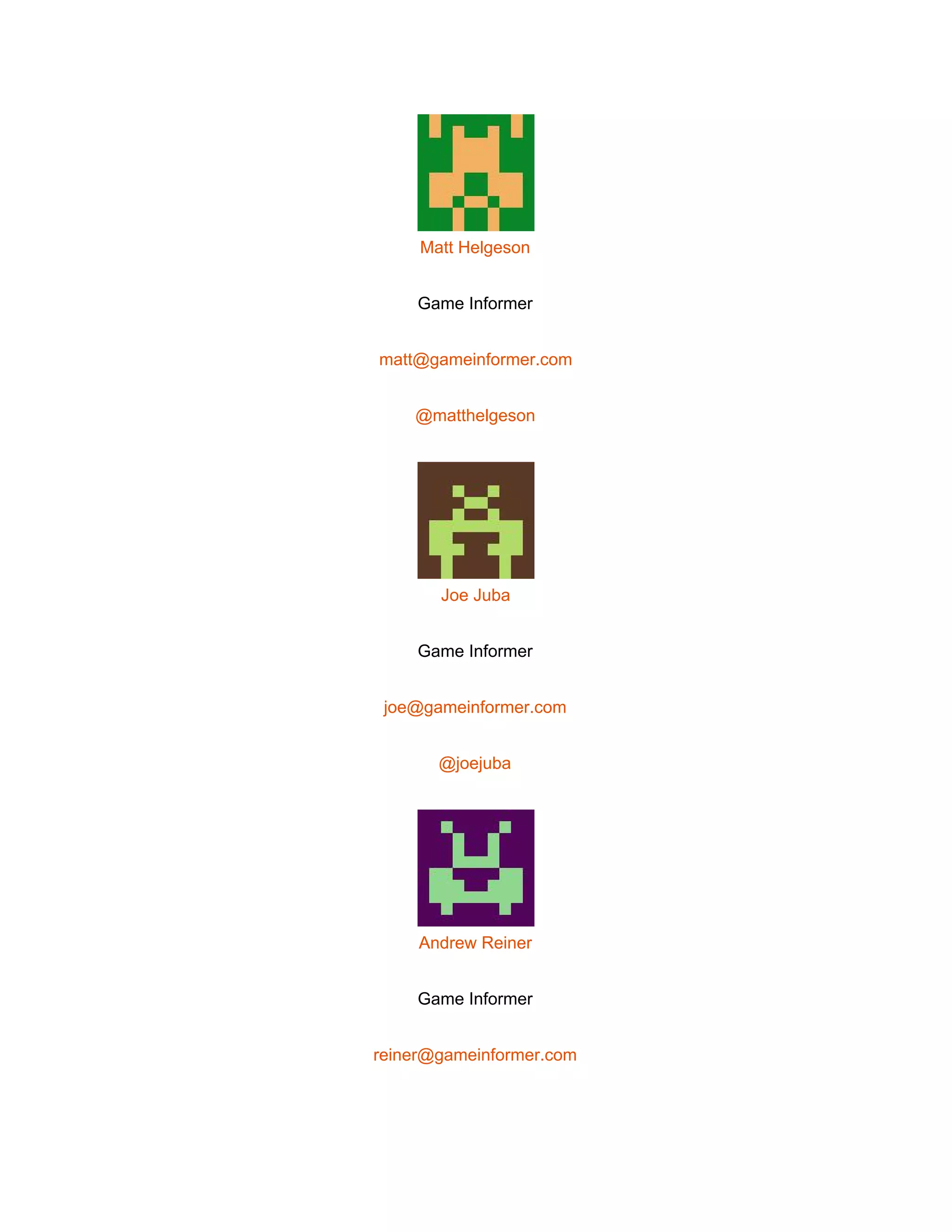  
 
Matt Helgeson 
Game Informer 
matt@gameinformer.com 
@matthelgeson 
 
Joe Juba 
Game Informer 
joe@gameinformer.com 
@joejuba 
 
Andrew Reiner 
Game Informer 
reiner@gameinformer.com 
 