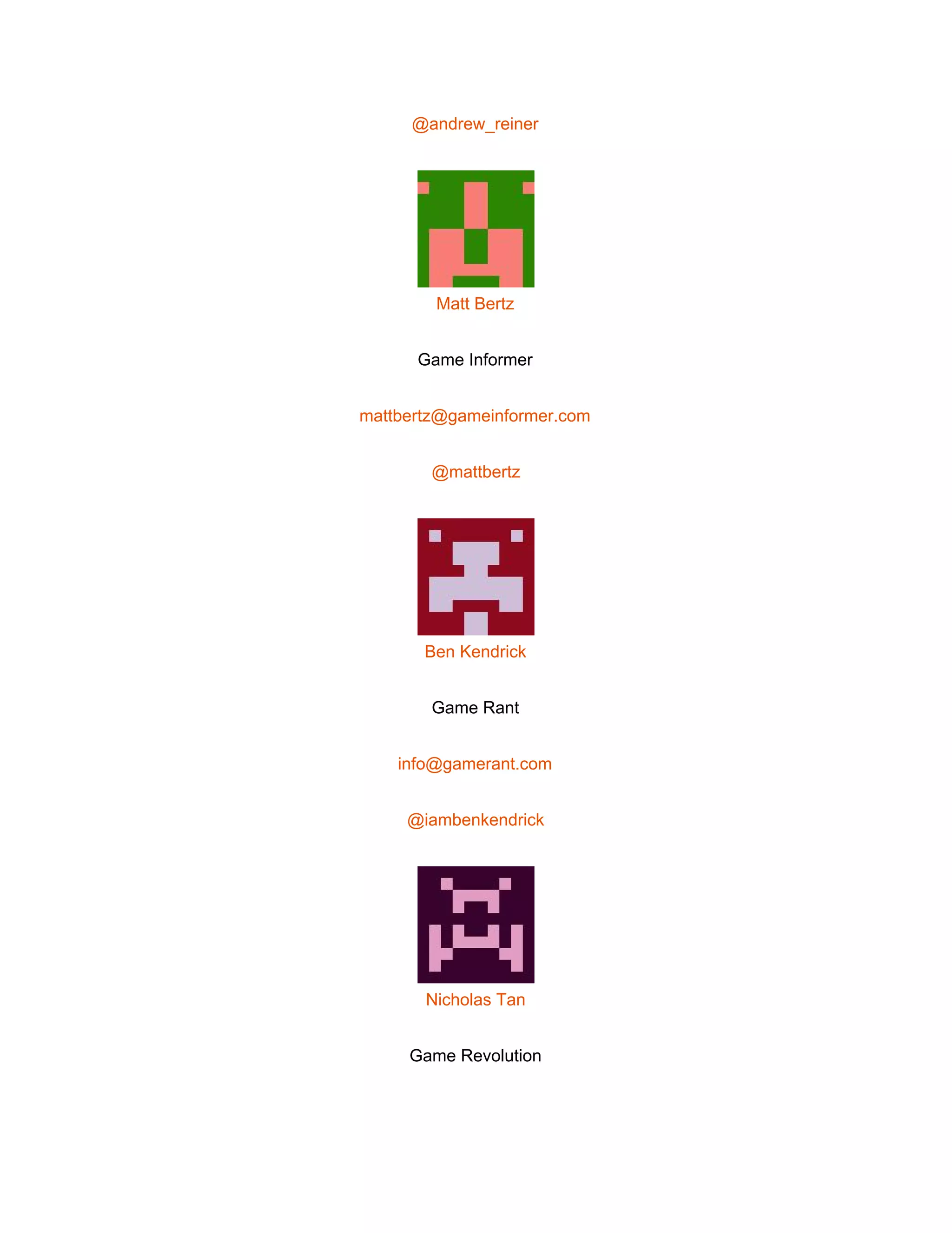  
@andrew_reiner 
 
Matt Bertz 
Game Informer 
mattbertz@gameinformer.com 
@mattbertz 
 
Ben Kendrick 
Game Rant 
info@gamerant.com 
@iambenkendrick 
 
Nicholas Tan 
Game Revolution 
 