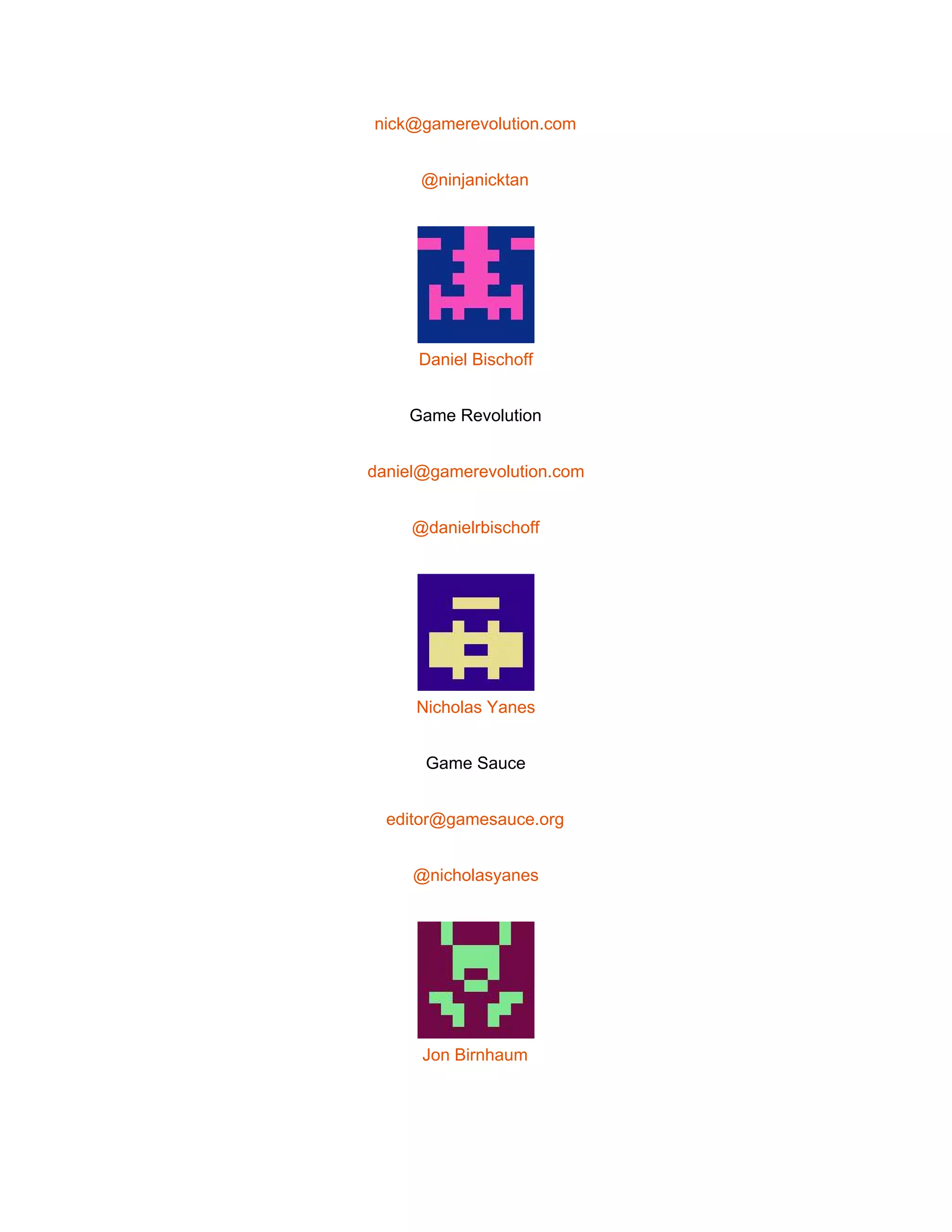  
nick@gamerevolution.com 
@ninjanicktan 
 
Daniel Bischoff 
Game Revolution 
daniel@gamerevolution.com 
@danielrbischoff 
 
Nicholas Yanes 
Game Sauce 
editor@gamesauce.org 
@nicholasyanes 
 
Jon Birnhaum 
 