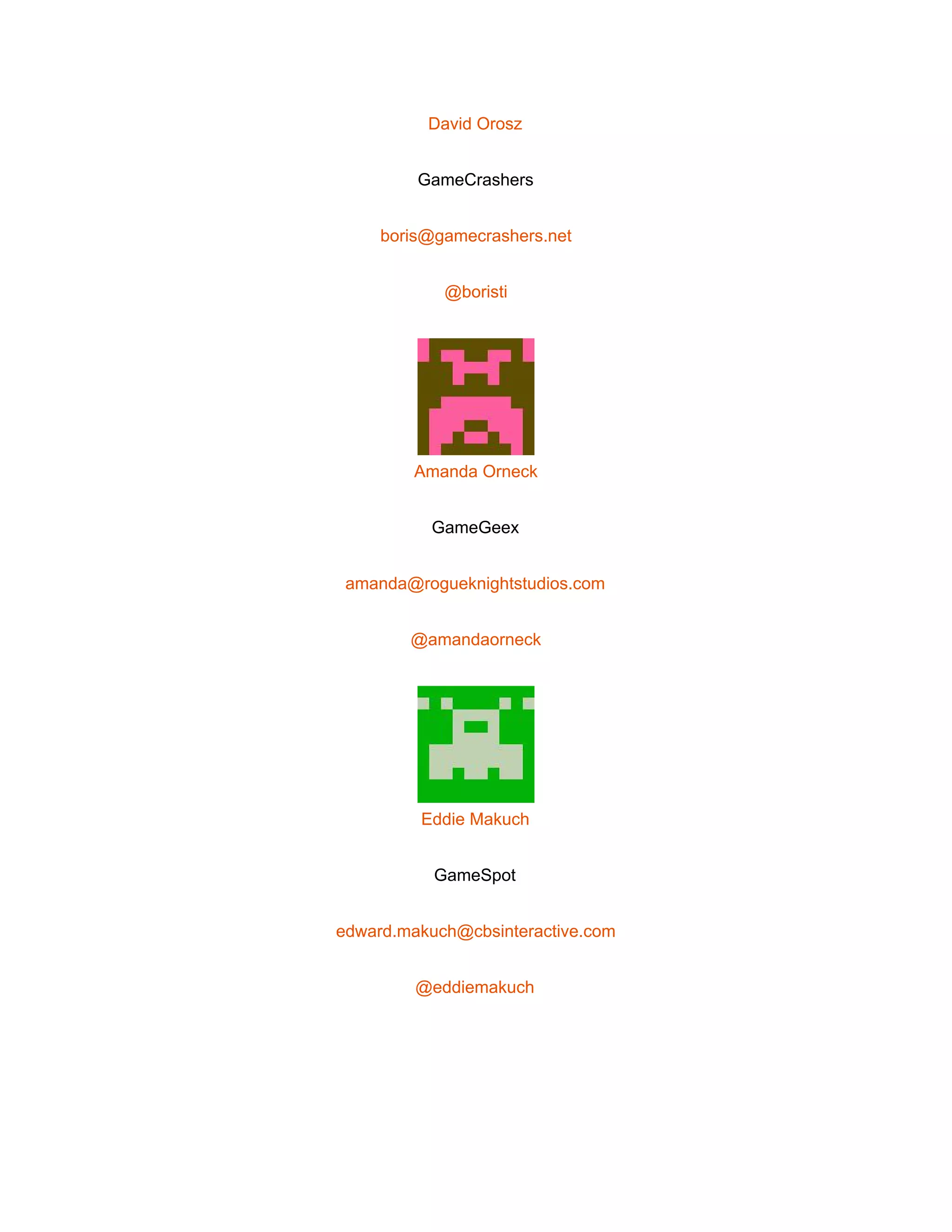  
David Orosz 
GameCrashers 
boris@gamecrashers.net 
@boristi 
 
Amanda Orneck 
GameGeex 
amanda@rogueknightstudios.com 
@amandaorneck 
 
Eddie Makuch 
GameSpot 
edward.makuch@cbsinteractive.com 
@eddiemakuch 
 