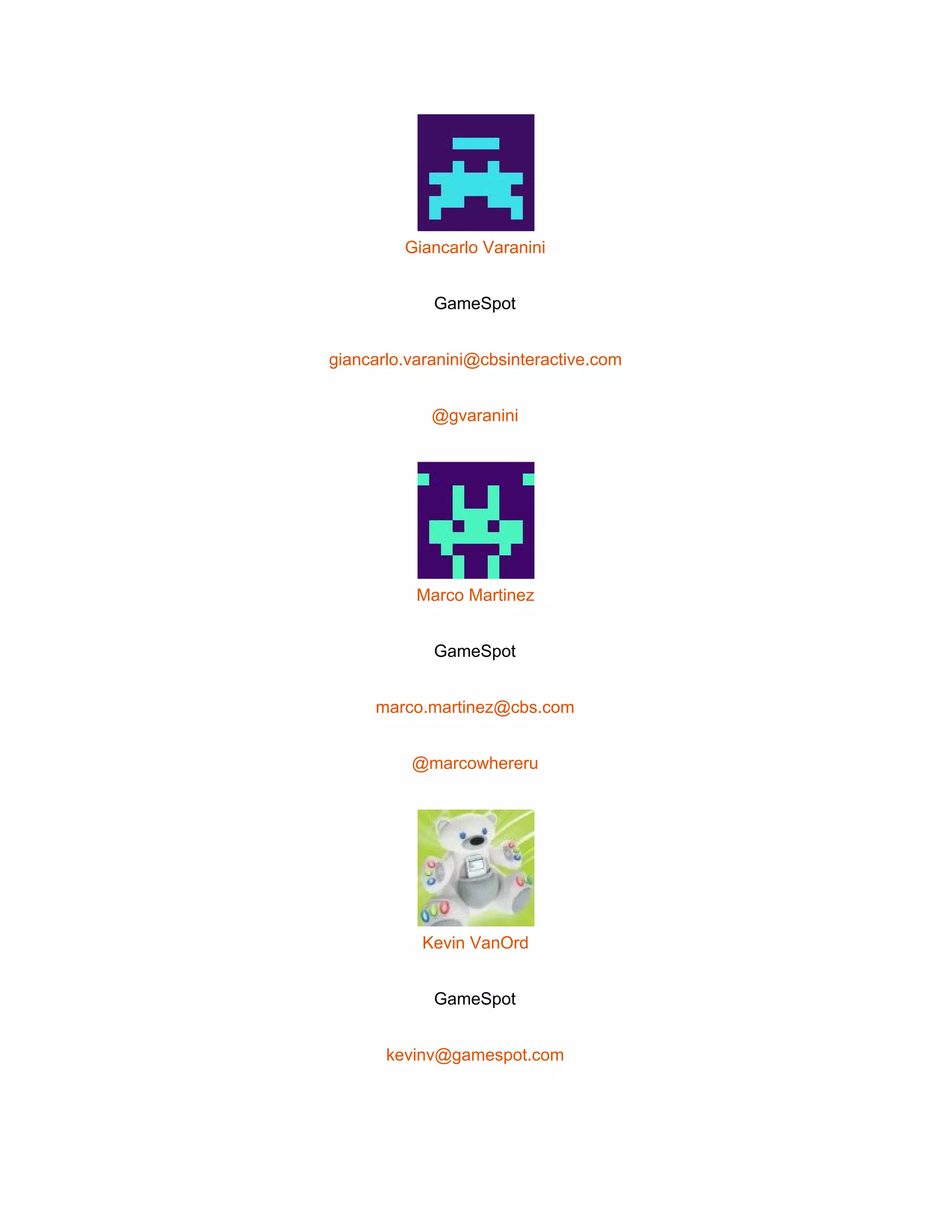  
 
Giancarlo Varanini 
GameSpot 
giancarlo.varanini@cbsinteractive.com 
@gvaranini 
 
Marco Martinez 
GameSpot 
marco.martinez@cbs.com 
@marcowhereru 
 
Kevin VanOrd 
GameSpot 
kevinv@gamespot.com 
 