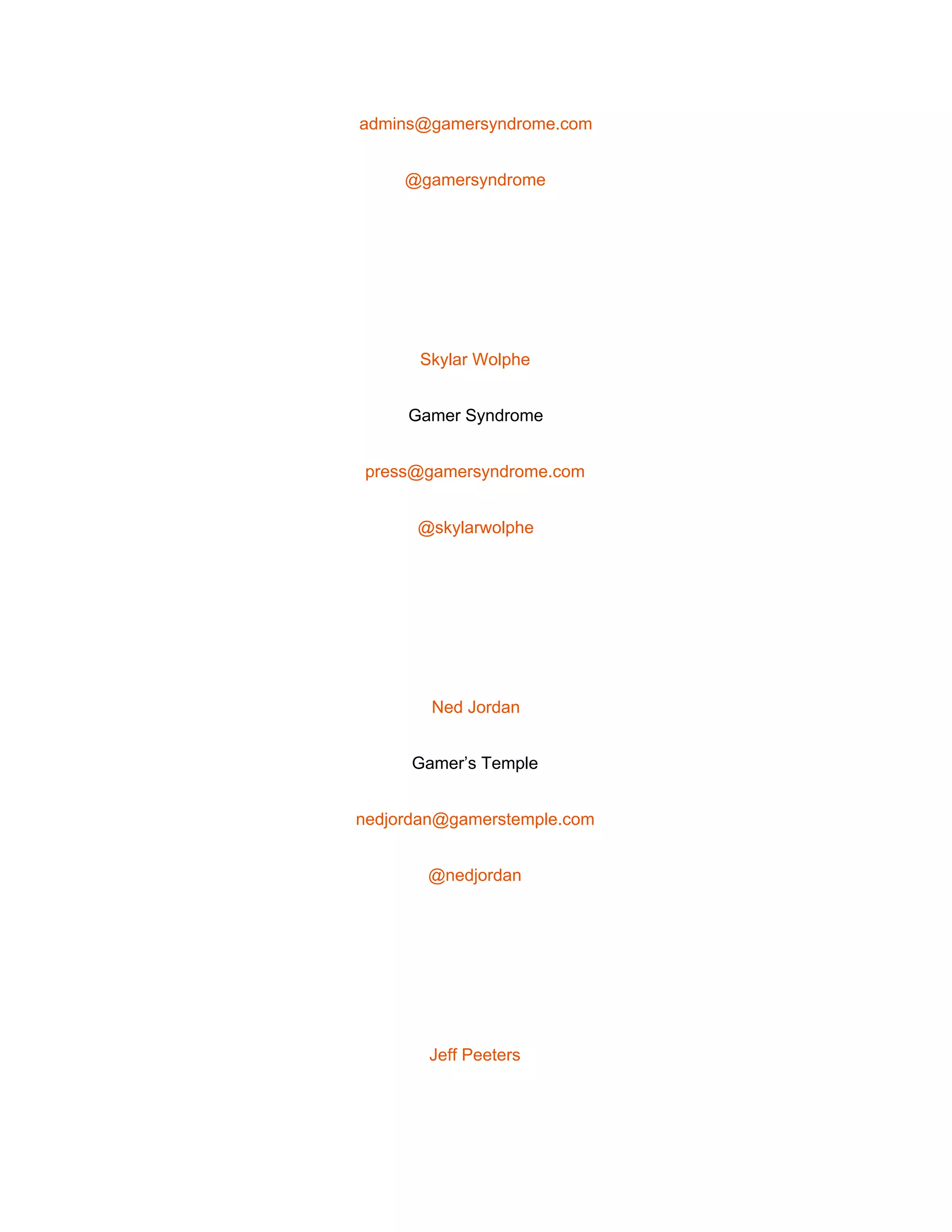  
admins@gamersyndrome.com 
@gamersyndrome 
 
Skylar Wolphe 
Gamer Syndrome 
press@gamersyndrome.com 
@skylarwolphe 
 
Ned Jordan 
Gamer’s Temple 
nedjordan@gamerstemple.com 
@nedjordan 
 
Jeff Peeters 
 