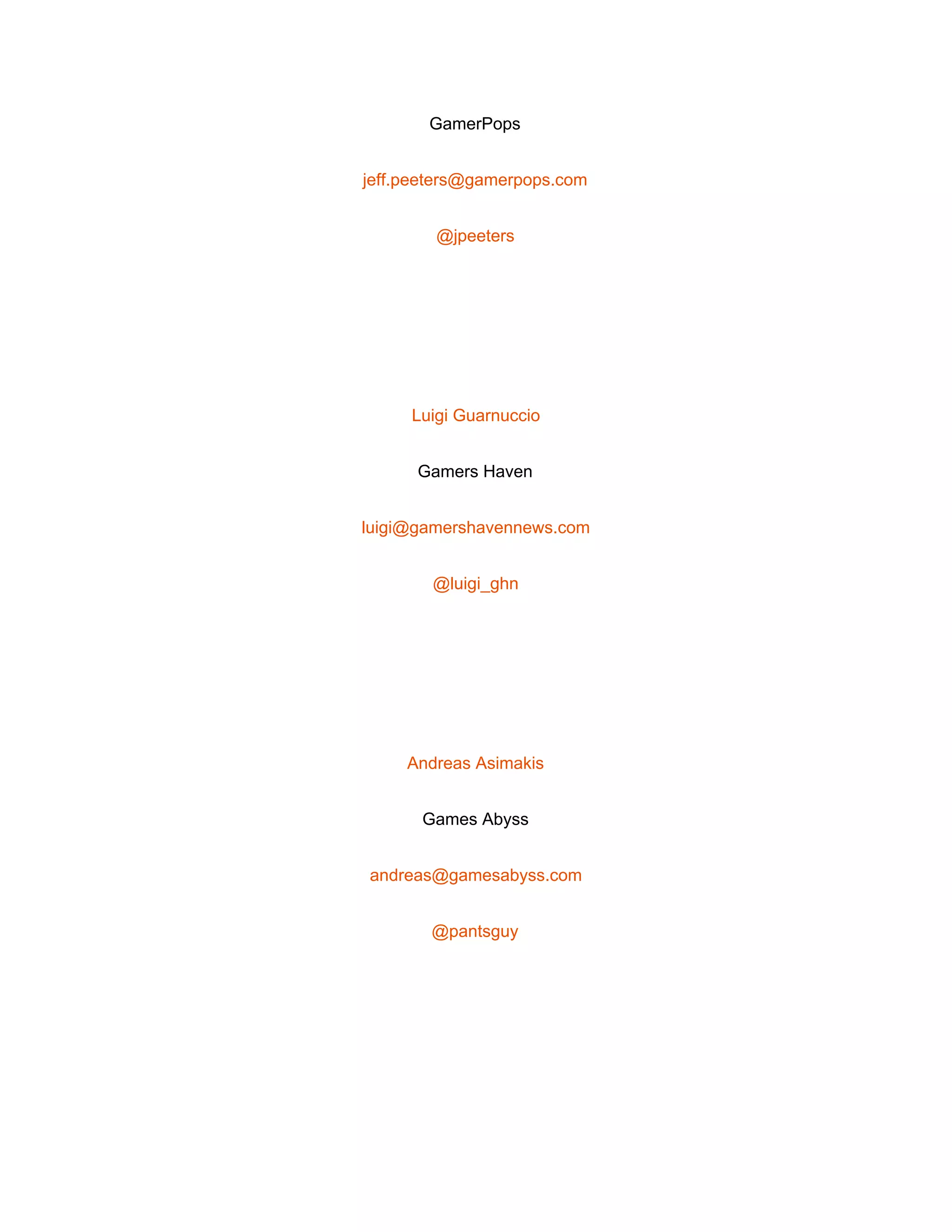  
GamerPops 
jeff.peeters@gamerpops.com 
@jpeeters 
 
Luigi Guarnuccio 
Gamers Haven 
luigi@gamershavennews.com 
@luigi_ghn 
 
Andreas Asimakis 
Games Abyss 
andreas@gamesabyss.com 
@pantsguy 
 
 