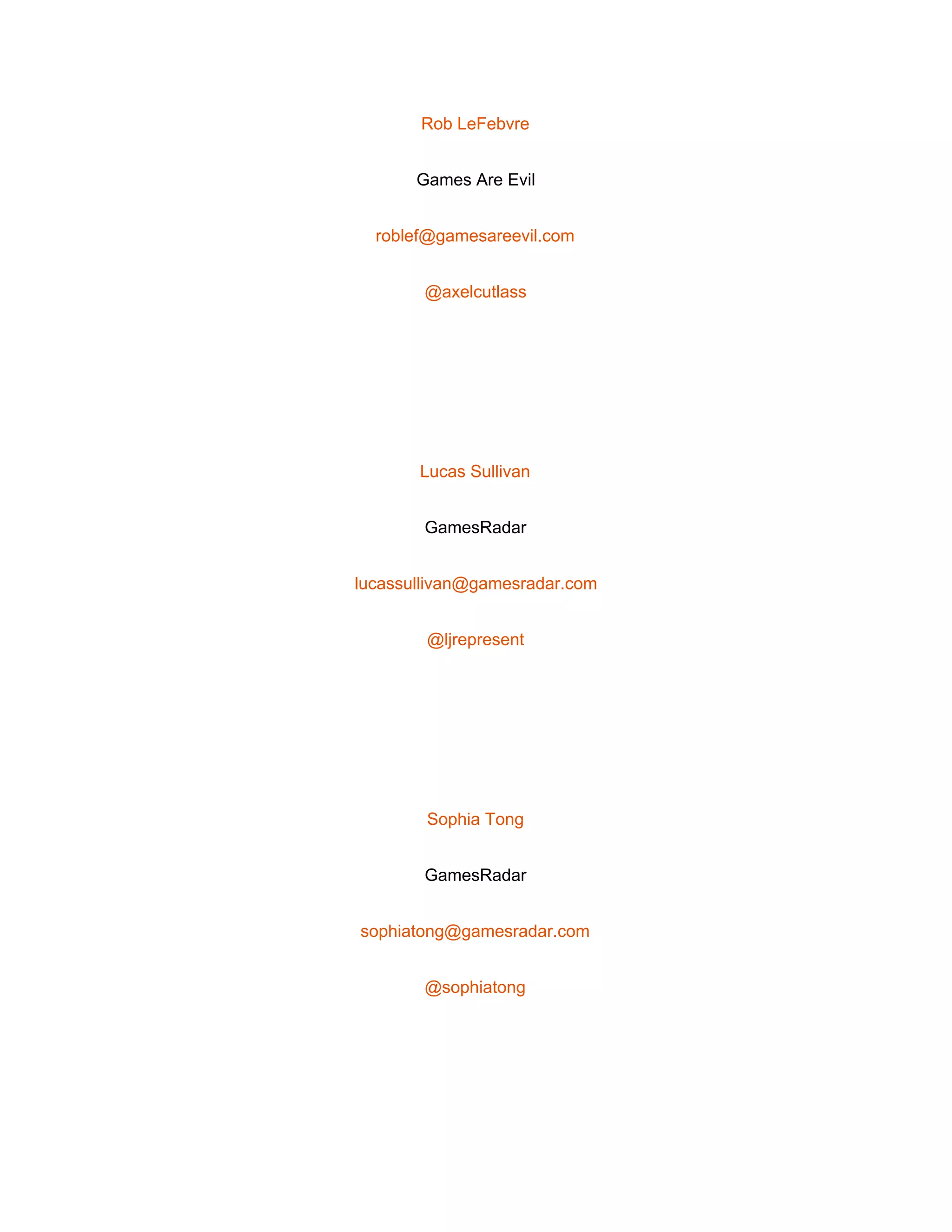 
Rob LeFebvre 
Games Are Evil 
roblef@gamesareevil.com 
@axelcutlass 
 
Lucas Sullivan 
GamesRadar 
lucassullivan@gamesradar.com 
@ljrepresent 
 
Sophia Tong 
GamesRadar 
sophiatong@gamesradar.com 
@sophiatong 
 