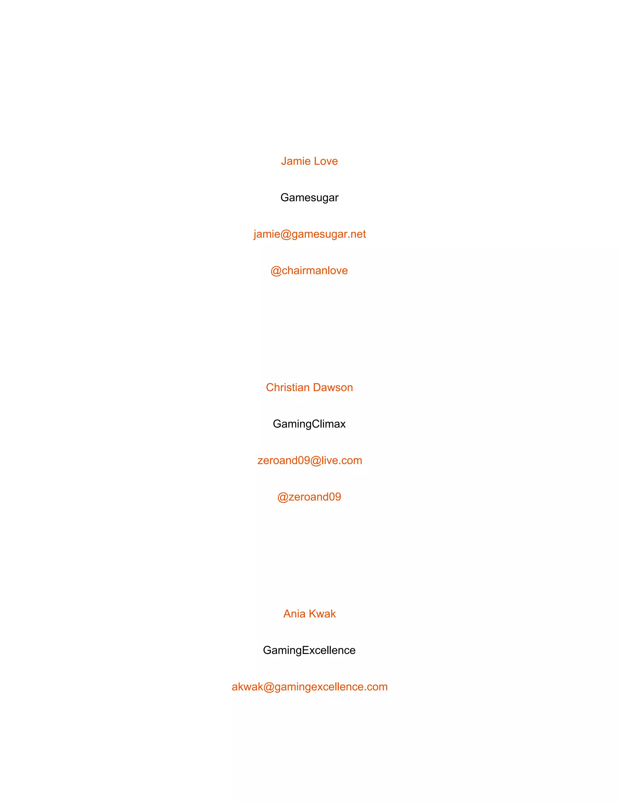  
 
Jamie Love 
Gamesugar 
jamie@gamesugar.net 
@chairmanlove 
 
Christian Dawson 
GamingClimax 
zeroand09@live.com 
@zeroand09 
 
Ania Kwak 
GamingExcellence 
akwak@gamingexcellence.com 
 