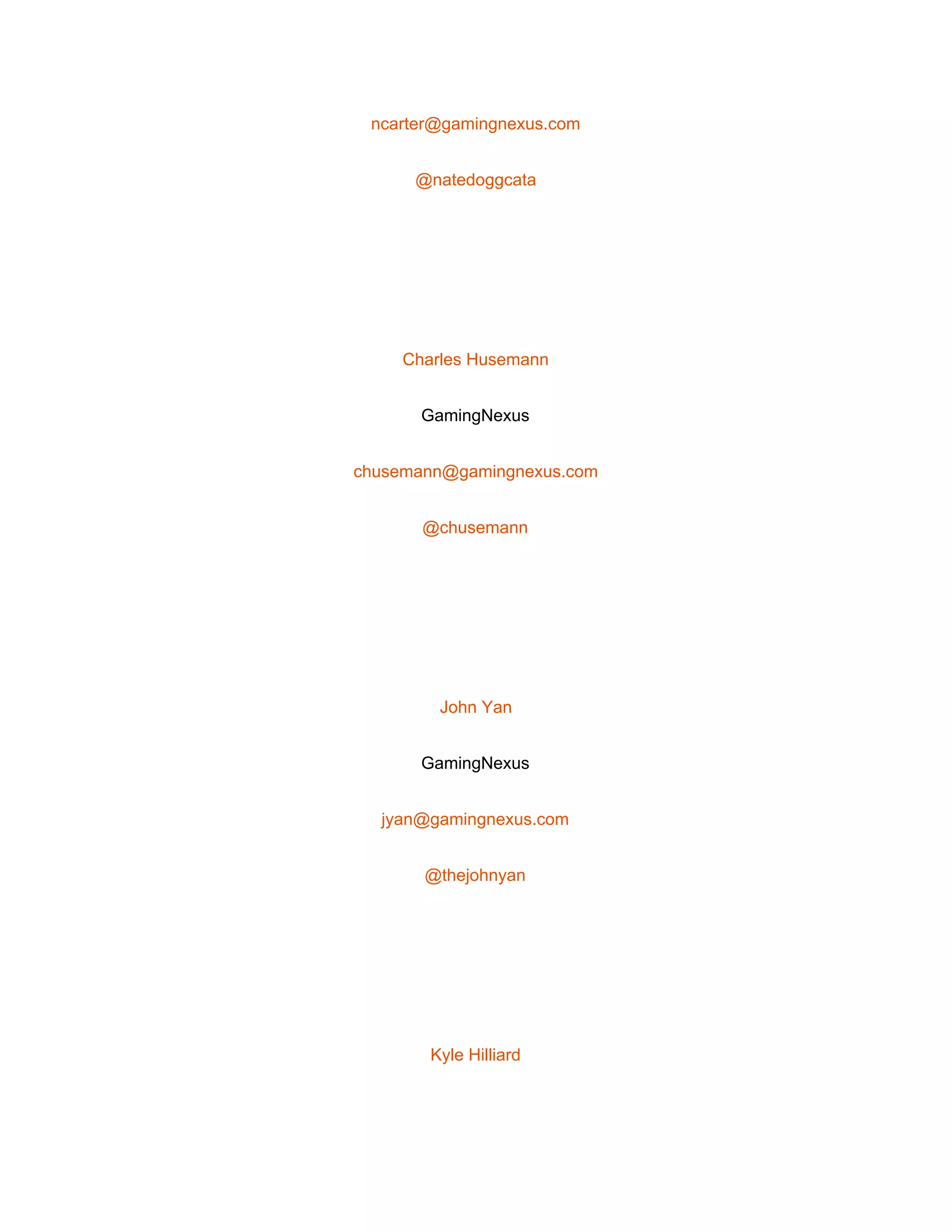  
ncarter@gamingnexus.com 
@natedoggcata 
 
Charles Husemann 
GamingNexus 
chusemann@gamingnexus.com 
@chusemann 
 
John Yan 
GamingNexus 
jyan@gamingnexus.com 
@thejohnyan 
 
Kyle Hilliard 
 