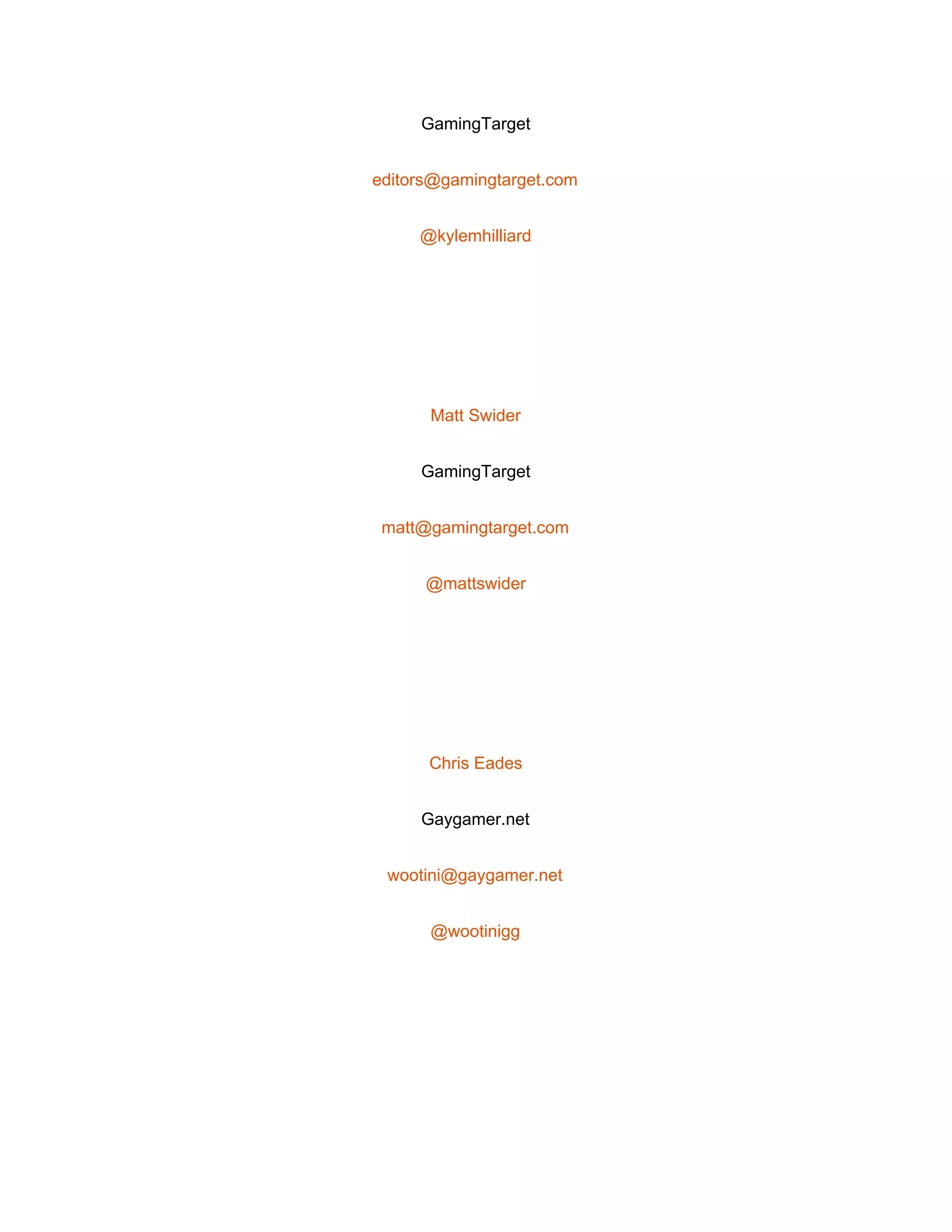  
GamingTarget 
editors@gamingtarget.com 
@kylemhilliard 
 
Matt Swider 
GamingTarget 
matt@gamingtarget.com 
@mattswider 
 
Chris Eades 
Gaygamer.net 
wootini@gaygamer.net 
@wootinigg 
 
 