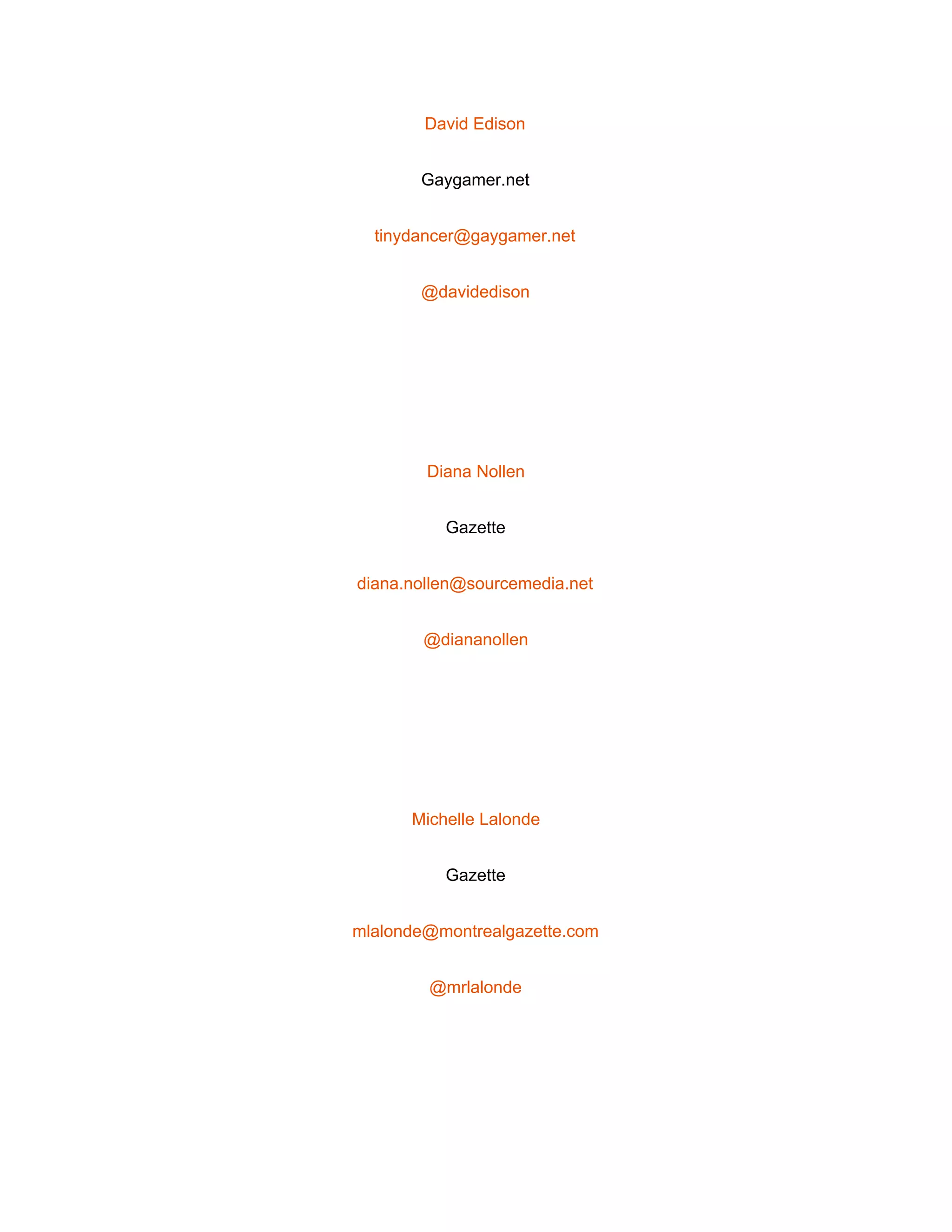  
David Edison 
Gaygamer.net 
tinydancer@gaygamer.net 
@davidedison 
 
Diana Nollen 
Gazette 
diana.nollen@sourcemedia.net 
@diananollen 
 
Michelle Lalonde 
Gazette 
mlalonde@montrealgazette.com 
@mrlalonde 
 