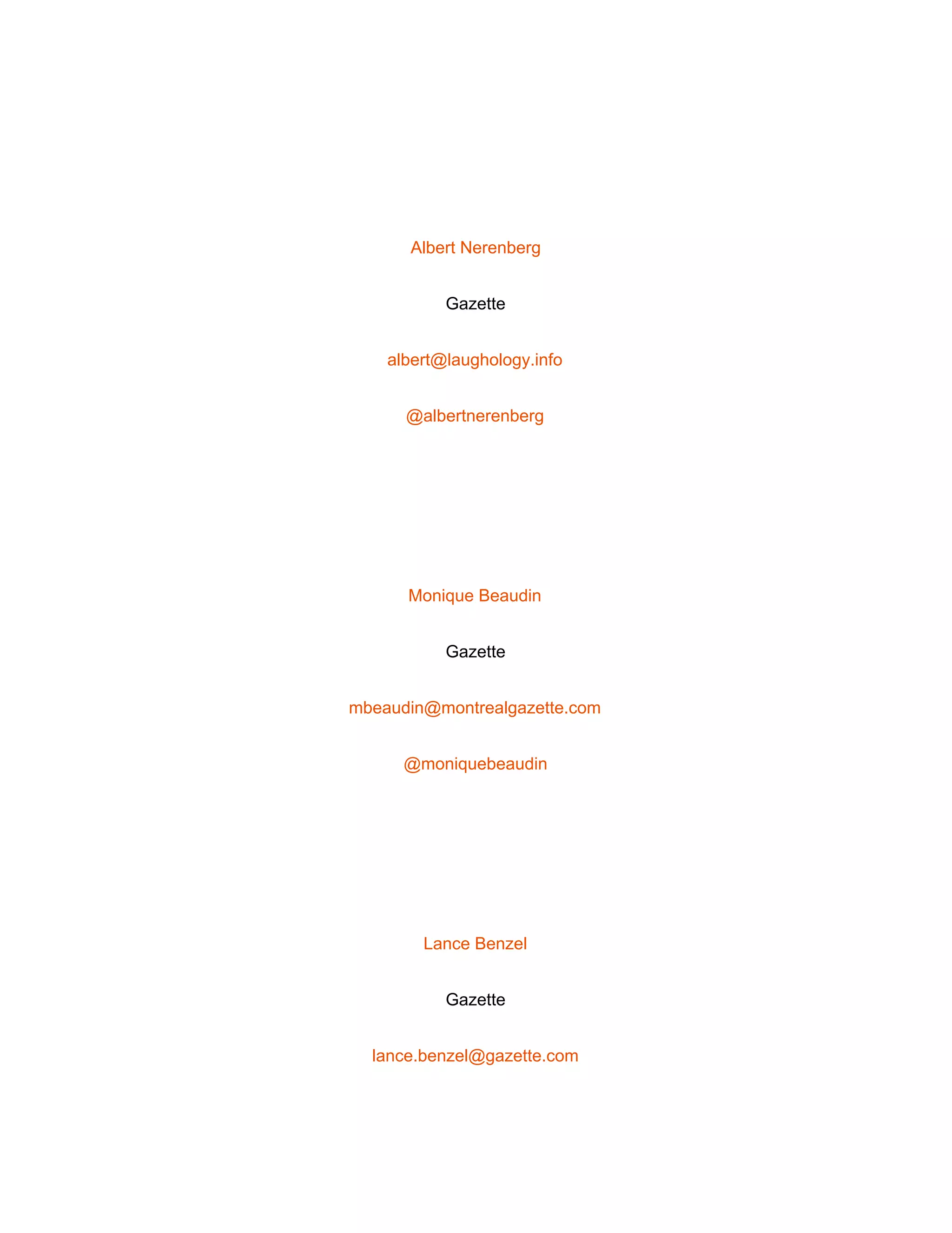  
 
Albert Nerenberg 
Gazette 
albert@laughology.info 
@albertnerenberg 
 
Monique Beaudin 
Gazette 
mbeaudin@montrealgazette.com 
@moniquebeaudin 
 
Lance Benzel 
Gazette 
lance.benzel@gazette.com 
 