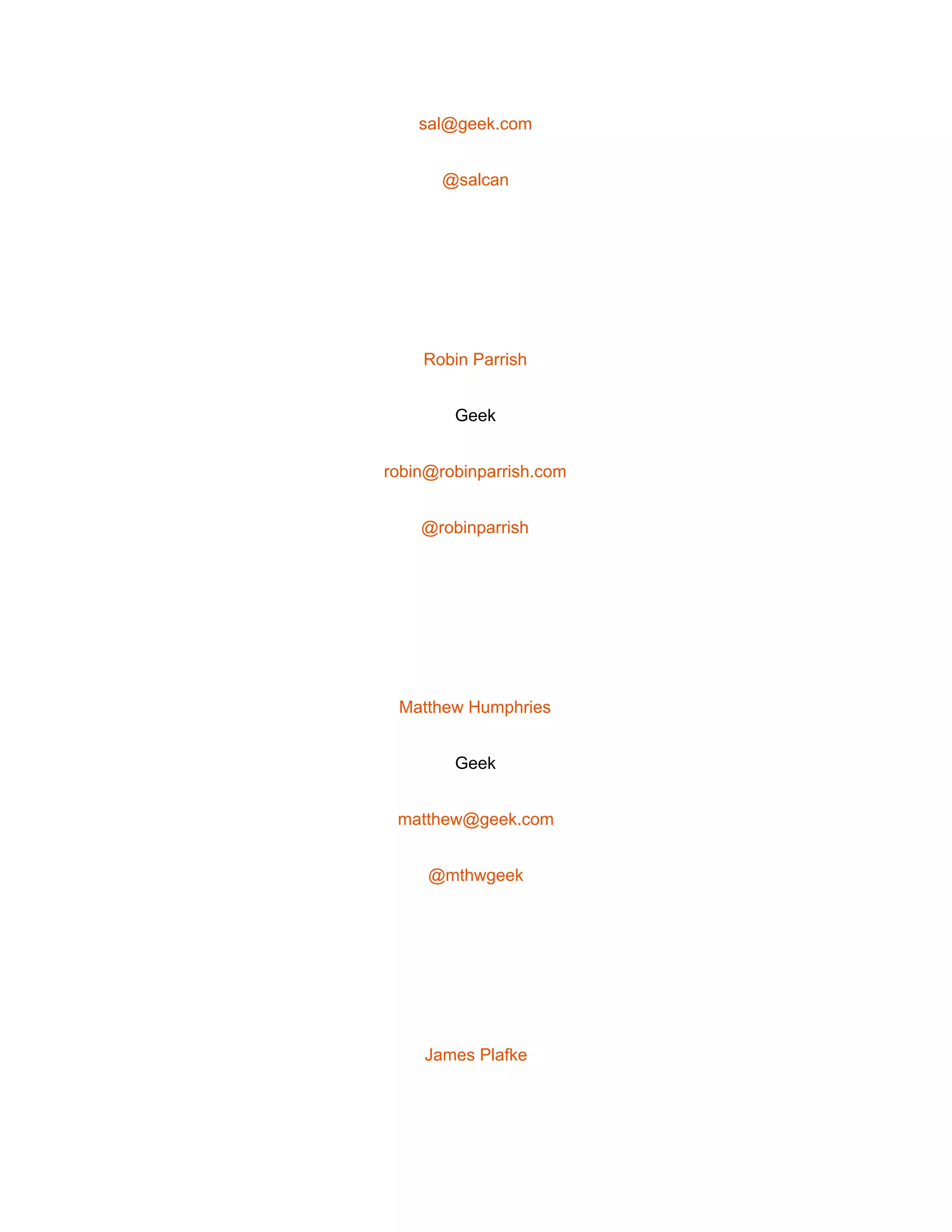  
sal@geek.com 
@salcan 
 
Robin Parrish 
Geek 
robin@robinparrish.com 
@robinparrish 
 
Matthew Humphries 
Geek 
matthew@geek.com 
@mthwgeek 
 
James Plafke 
 