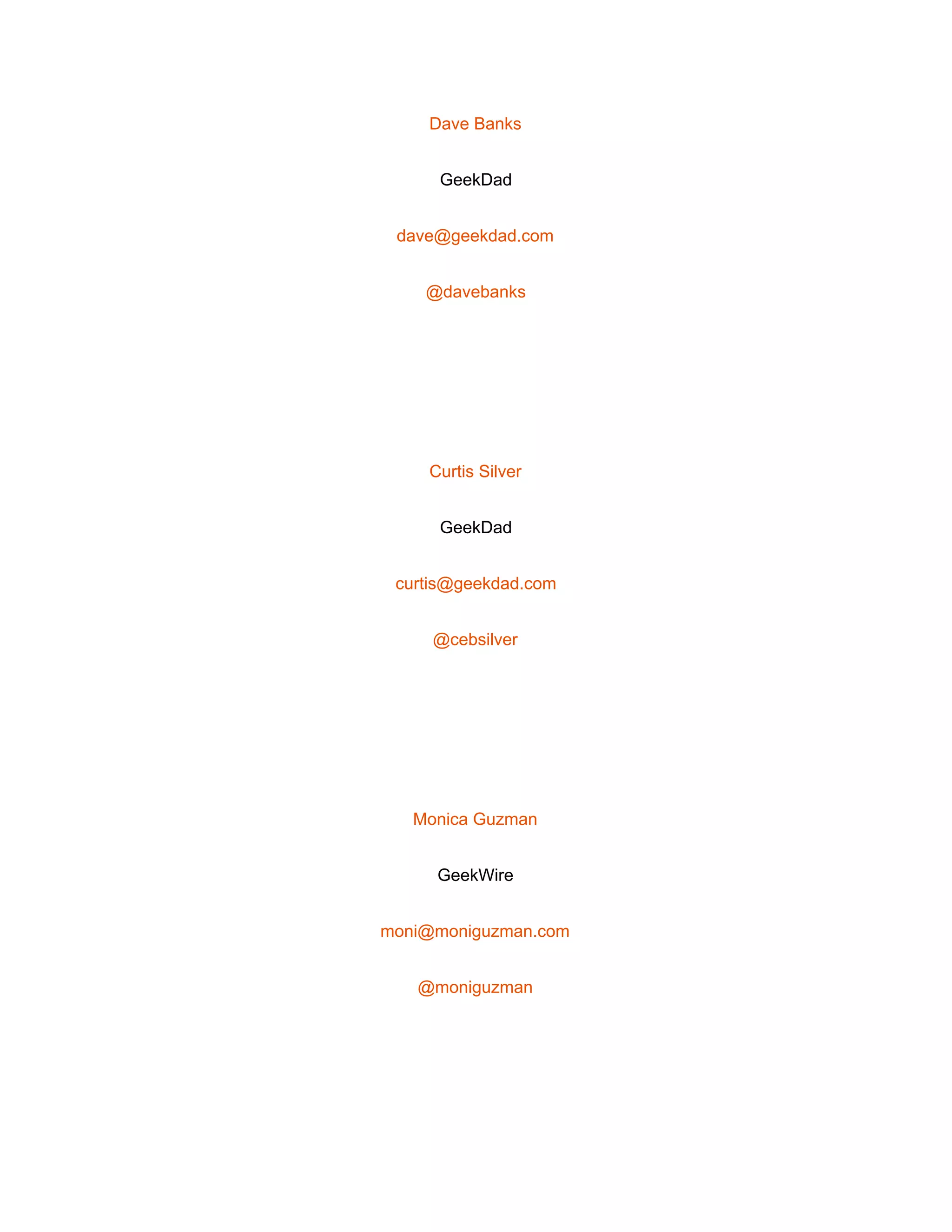  
Dave Banks 
GeekDad 
dave@geekdad.com 
@davebanks 
 
Curtis Silver 
GeekDad 
curtis@geekdad.com 
@cebsilver 
 
Monica Guzman 
GeekWire 
moni@moniguzman.com 
@moniguzman 
 